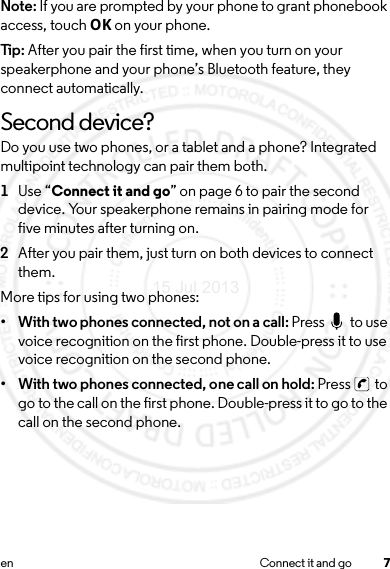 7en Connect it and goNote: If you are prompted by your phone to grant phonebook access, touch OK on your phone.Tip: After you pair the first time, when you turn on your speakerphone and your phone’s Bluetooth feature, they connect automatically.Second device?Do you use two phones, or a tablet and a phone? Integrated multipoint technology can pair them both.  1Use “Connect it and go” on page 6 to pair the second device. Your speakerphone remains in pairing mode for five minutes after turning on.2After you pair them, just turn on both devices to connect them.More tips for using two phones:• With two phones connected, not on a call: Press   to use voice recognition on the first phone. Double-press it to use voice recognition on the second phone. • With two phones connected, one call on hold: Press   to go to the call on the first phone. Double-press it to go to the call on the second phone.15 Jul 2013