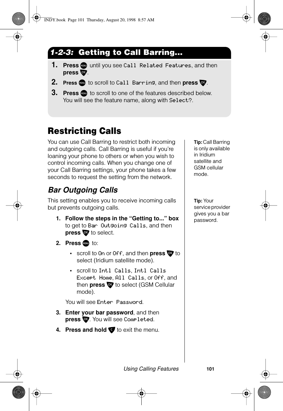 Using Calling Features                     1011-2-3:  Getting to Call Barring...1.Press M until you see Call Related Features, and then press O.2.Press M to scroll to Call Barring, and then press O.3.Press M to scroll to one of the features described below. You will see the feature name, along with Select?.Restricting CallsTip: Call Barring is only available in Iridium satellite and GSM cellular mode. You can use Call Barring to restrict both incoming and outgoing calls. Call Barring is useful if you’re loaning your phone to others or when you wish to control incoming calls. When you change one of your Call Barring settings, your phone takes a few seconds to request the setting from the network.Bar Outgoing CallsTip: Your service provider gives you a bar password.This setting enables you to receive incoming calls but prevents outgoing calls.1.Follow the steps in the “Getting to...” box to get to Bar Outgoing Calls, and then press O to select.2.Press M to: •scroll to On or Off, and then press O to select (Iridium satellite mode).•scroll to Intl Calls, Intl Calls Except Home, All Calls, or Off, and then press O to select (GSM Cellular mode).You will see Enter Password.3.Enter your bar password, and then press O. You will see Completed.4.Press and hold C to exit the menu.INDY.book  Page 101  Thursday, August 20, 1998  8:57 AM