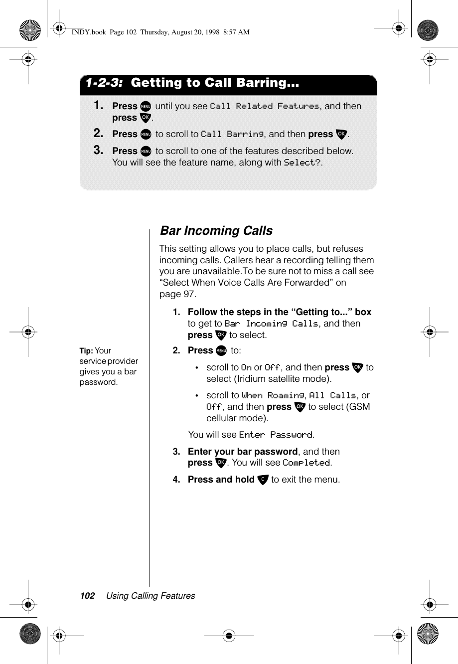 102 Using Calling Features1-2-3:  Getting to Call Barring...1.Press M until you see Call Related Features, and then press O.2.Press M to scroll to Call Barring, and then press O.3.Press M to scroll to one of the features described below. You will see the feature name, along with Select?.Bar Incoming Calls This setting allows you to place calls, but refuses incoming calls. Callers hear a recording telling them you are unavailable.To be sure not to miss a call see “Select When Voice Calls Are Forwarded” on page 97.1.Follow the steps in the “Getting to...” box to get to Bar Incoming Calls, and then press O to select.Tip: Your service provider gives you a bar password.2.Press M to:•scroll to On or Off, and then press O to select (Iridium satellite mode).•scroll to When Roaming, All Calls, or Off, and then press O to select (GSM cellular mode).You will see Enter Password.3.Enter your bar password, and then press O. You will see Completed.4.Press and hold C to exit the menu.INDY.book  Page 102  Thursday, August 20, 1998  8:57 AM