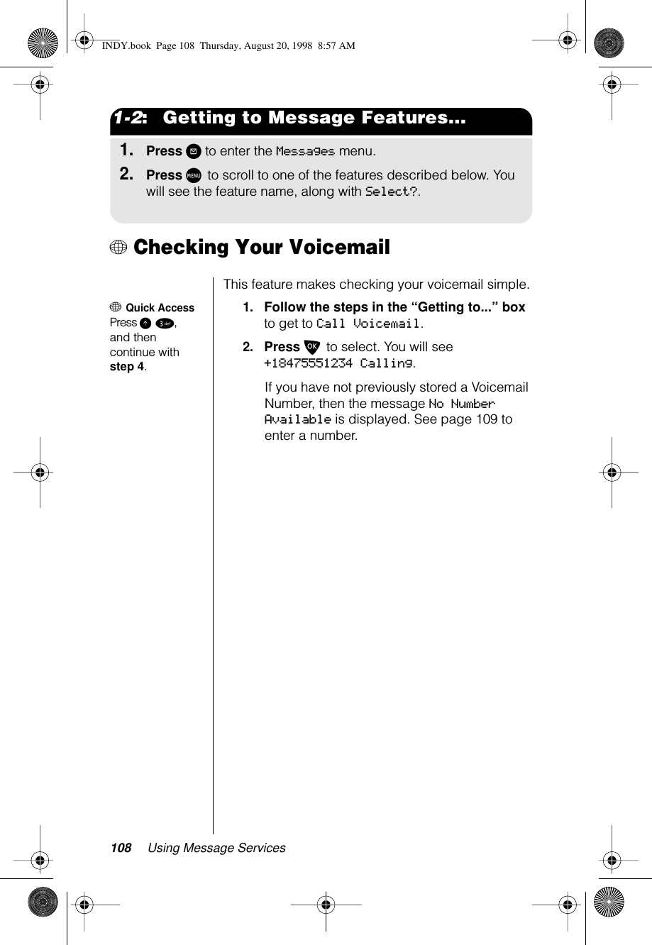 108 Using Message Services1-2:   Getting to Message Features...1.Press ? to enter the Messages menu.2.Press M to scroll to one of the features described below. You will see the feature name, along with Select?.+ Checking Your VoicemailThis feature makes checking your voicemail simple.+ Quick AccessPress E 3, and then continue with step 4.1.Follow the steps in the “Getting to...” box to get to Call Voicemail.2.Press O to select. You will see +18475551234 Calling. If you have not previously stored a Voicemail Number, then the message No Number Available is displayed. See page 109 to enter a number.INDY.book  Page 108  Thursday, August 20, 1998  8:57 AM