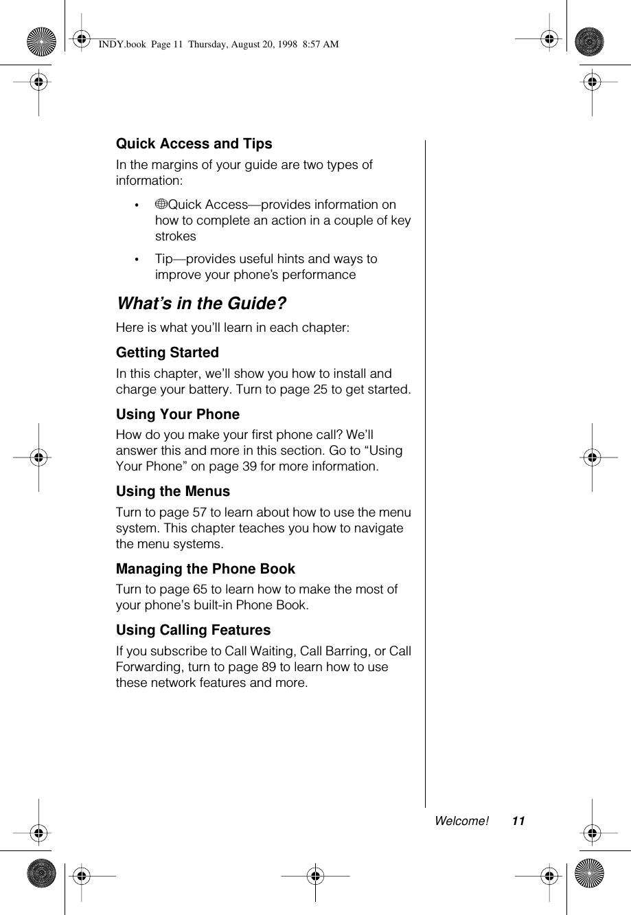  Welcome! 11 Quick Access and Tips In the margins of your guide are two types of information: • + Quick Access—provides information on how to complete an action in a couple of key strokes • Tip—provides useful hints and ways to improve your phone’s performance What’s in the Guide? Here is what you’ll learn in each chapter: Getting Started In this chapter, we’ll show you how to install and charge your battery. Turn to page 25 to get started. Using Your Phone How do you make your first phone call? We’ll answer this and more in this section. Go to “Using Your Phone” on page 39 for more information.  Using the Menus Turn to page 57 to learn about how to use the menu system. This chapter teaches you how to navigate the menu systems. Managing the Phone Book Turn to page 65 to learn how to make the most of your phone’s built-in Phone Book. Using Calling Features If you subscribe to Call Waiting, Call Barring, or Call Forwarding, turn to page 89 to learn how to use these network features and more. INDY.book  Page 11  Thursday, August 20, 1998  8:57 AM