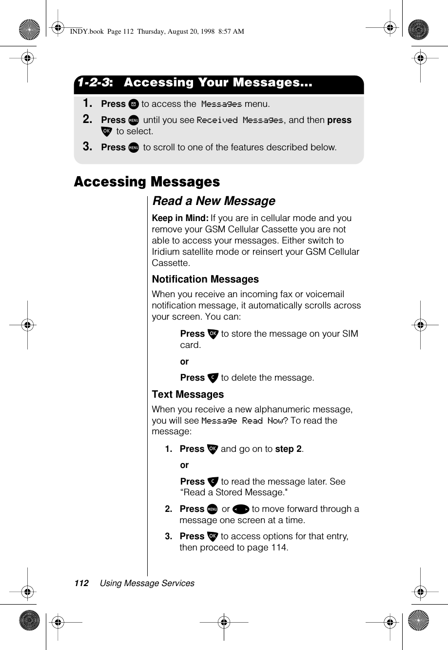 112 Using Message Services1-2-3:   Accessing Your Messages...1.Press ? to access the Messages menu.2.Press M until you see Received Messages, and then press O to select. 3.Press M to scroll to one of the features described below.Accessing MessagesRead a New MessageKeep in Mind: If you are in cellular mode and you remove your GSM Cellular Cassette you are not able to access your messages. Either switch to Iridium satellite mode or reinsert your GSM Cellular Cassette.Notification MessagesWhen you receive an incoming fax or voicemail notification message, it automatically scrolls across your screen. You can:Press O to store the message on your SIM card.orPress C to delete the message.Text MessagesWhen you receive a new alphanumeric message, you will see Message Read Now? To read the message:1.Press O and go on to step 2.orPress C to read the message later. See “Read a Stored Message.&quot;2.Press M or &lt; to move forward through a message one screen at a time.3.Press O to access options for that entry, then proceed to page 114.INDY.book  Page 112  Thursday, August 20, 1998  8:57 AM