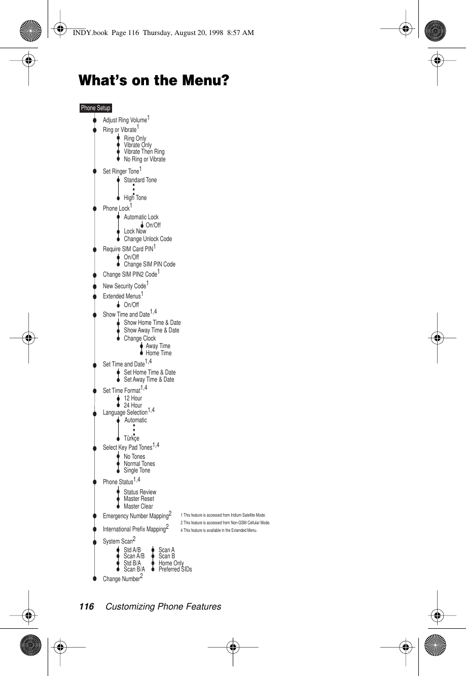 116 Customizing Phone FeaturesWhat’s on the Menu?Status ReviewMaster ResetMaster ClearAutomatic LockLock NowChange Unlock CodePhone Lock1Ring or Vibrate1Set Ringer Tone1Require SIM Card PIN1On/OffChange SIM PIN CodeChange SIM PIN2 Code1New Security Code1Extended Menus1Show Time and Date1,4Set Time and Date1,4Set Time Format1,4Language Selection1,4Adjust Ring Volume1No TonesNormal TonesSingle ToneSelect Key Pad Tones1,4Phone Status1,4Phone SetupAutomaticTürkçeNo Ring or VibrateRing OnlyVibrate OnlyVibrate Then RingStandard ToneHigh ToneShow Home Time &amp; DateShow Away Time &amp; DateSet Home Time &amp; DateSet Away Time &amp; Date12 Hour24 HourOn/OffOn/OffChange ClockAway TimeHome TimeEmergency Number Mapping2System Scan2International Prefix Mapping2Std A/BScan B/AChange Number2Scan AScan A/B Scan BPreferred SIDsStd B/A Home Only1 This feature is accessed from Iridium Satellite Mode.2 This feature is accessed from Non-GSM Cellular Mode.4 This feature is available in the Extended Menu.INDY.book  Page 116  Thursday, August 20, 1998  8:57 AM