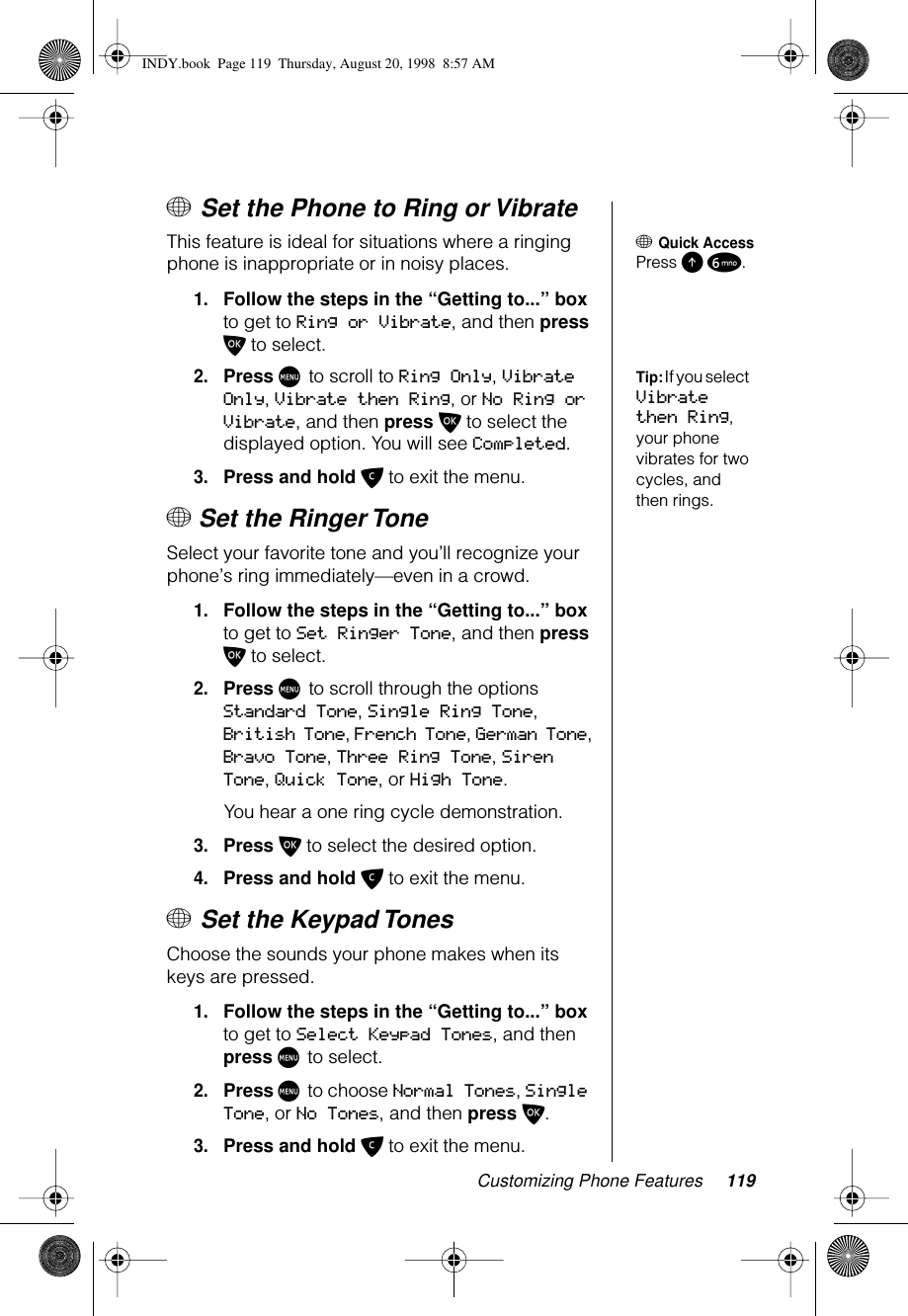 Customizing Phone Features 119+ Set the Phone to Ring or Vibrate+ Quick AccessPress E 6.This feature is ideal for situations where a ringing phone is inappropriate or in noisy places.1.Follow the steps in the “Getting to...” box to get to Ring or Vibrate, and then press O to select.Tip: If you select Vibrate then Ring, your phone vibrates for two cycles, and then rings.2.Press M to scroll to Ring Only, Vibrate Only, Vibrate then Ring, or No Ring or Vibrate, and then press O to select the displayed option. You will see Completed.3.Press and hold C to exit the menu.+ Set the Ringer Tone Select your favorite tone and you’ll recognize your phone’s ring immediately—even in a crowd.1.Follow the steps in the “Getting to...” box to get to Set Ringer Tone, and then press O to select.2.Press M to scroll through the options Standard Tone, Single Ring Tone, British Tone,  French Tone, German Tone, Bravo Tone, Three Ring Tone, Siren Tone, Quick Tone, or High Tone.You hear a one ring cycle demonstration.3.Press O to select the desired option.4.Press and hold C to exit the menu.+ Set the Keypad Tones Choose the sounds your phone makes when its keys are pressed.1.Follow the steps in the “Getting to...” box to get to Select Keypad Tones, and then press M to select.2.Press M to choose Normal Tones, Single Tone, or No Tones, and then press O.3.Press and hold C to exit the menu.INDY.book  Page 119  Thursday, August 20, 1998  8:57 AM