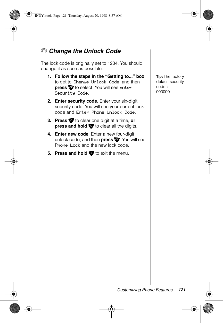 Customizing Phone Features 121+ Change the Unlock Code The lock code is originally set to 1234. You should change it as soon as possible.Tip: The factory default security code is 000000.1.Follow the steps in the “Getting to...” box to get to Change Unlock Code, and then press O to select. You will see Enter Security Code.2.Enter security code. Enter your six-digit security code. You will see your current lock code and Enter Phone Unlock Code.3.Press C to clear one digit at a time, or press and hold C to clear all the digits.4.Enter new code. Enter a new four-digit unlock code, and then press O. You will see Phone Lock and the new lock code.5.Press and hold C to exit the menu.INDY.book  Page 121  Thursday, August 20, 1998  8:57 AM