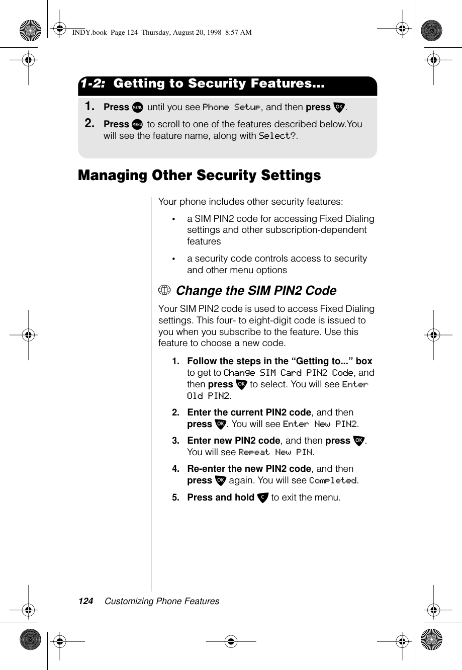 124 Customizing Phone Features1-2:  Getting to Security Features...1.Press M until you see Phone Setup, and then press O.2.Press M to scroll to one of the features described below.You will see the feature name, along with Select?.Managing Other Security SettingsYour phone includes other security features:•a SIM PIN2 code for accessing Fixed Dialing settings and other subscription-dependent features•a security code controls access to security and other menu options+ Change the SIM PIN2 Code Your SIM PIN2 code is used to access Fixed Dialing settings. This four- to eight-digit code is issued to you when you subscribe to the feature. Use this feature to choose a new code.1.Follow the steps in the “Getting to...” box to get to Change SIM Card PIN2 Code, and then press O to select. You will see Enter Old PIN2.2.Enter the current PIN2 code, and then press O. You will see Enter New PIN2.3.Enter new PIN2 code, and then press O. You will see Repeat New PIN.4.Re-enter the new PIN2 code, and then press O again. You will see Completed.5.Press and hold C to exit the menu.INDY.book  Page 124  Thursday, August 20, 1998  8:57 AM