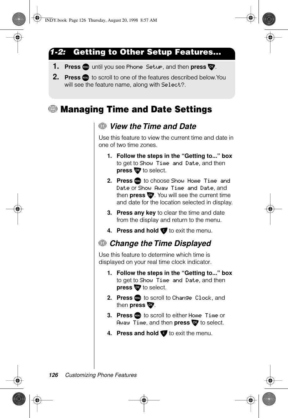 126 Customizing Phone Features1-2:   Getting to Other Setup Features...1.Press M until you see Phone Setup, and then press O.2.Press M to scroll to one of the features described below.You will see the feature name, along with Select?.+ Managing Time and Date Settings+ View the Time and DateUse this feature to view the current time and date in one of two time zones.1.Follow the steps in the “Getting to...” box to get to Show Time and Date, and then press O to select. 2.Press M to choose Show Home Time and Date or Show Away Time and Date, and then press O. You will see the current time and date for the location selected in display. 3.Press any key to clear the time and date from the display and return to the menu.4.Press and hold C to exit the menu.+ Change the Time Displayed Use this feature to determine which time is displayed on your real time clock indicator.1.Follow the steps in the “Getting to...” box to get to Show Time and Date, and then press O to select. 2.Press M to scroll to Change Clock, and then press O. 3.Press M to scroll to either Home Time or Away Time, and then press O to select.4.Press and hold C to exit the menu.INDY.book  Page 126  Thursday, August 20, 1998  8:57 AM