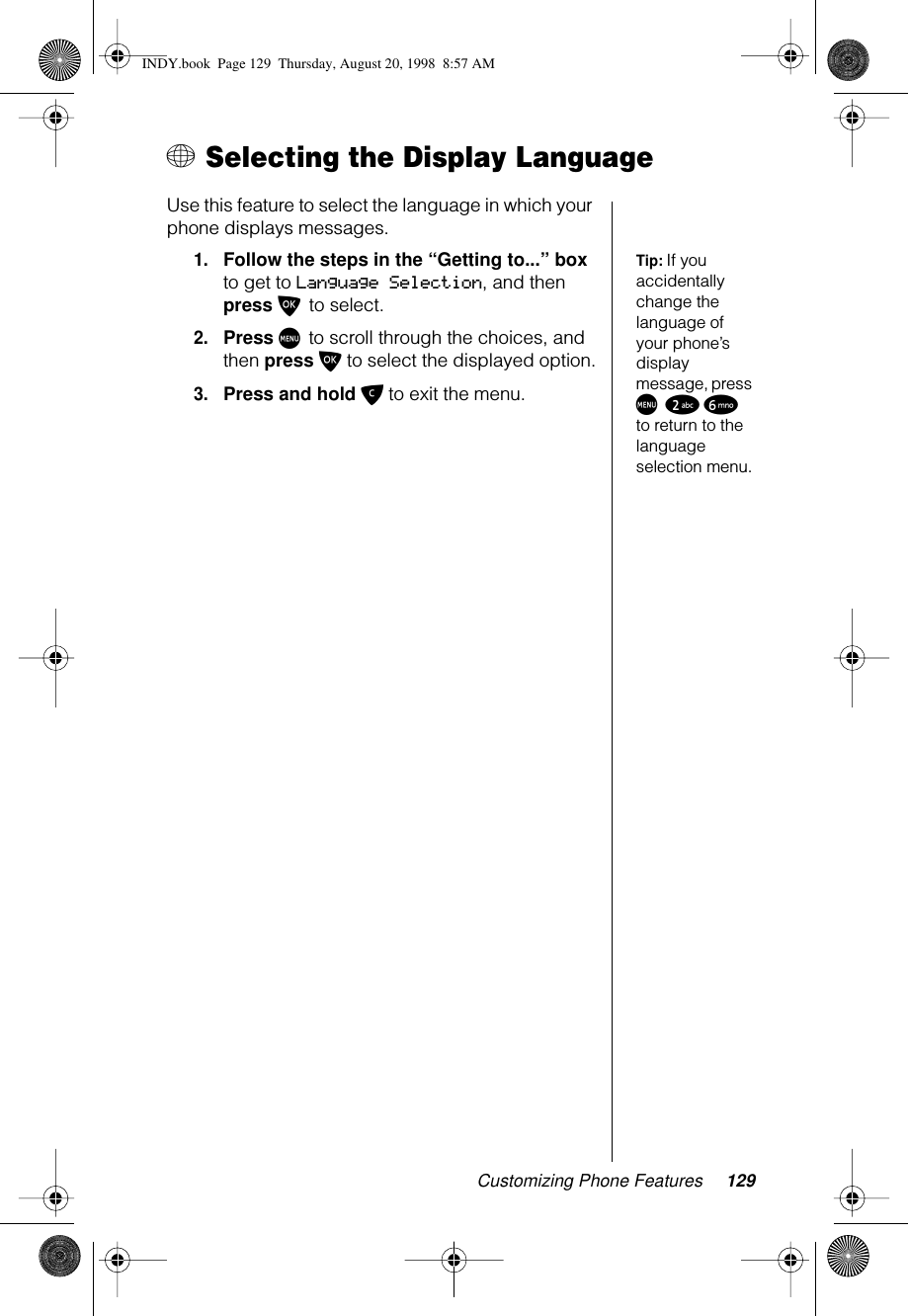 Customizing Phone Features 129+ Selecting the Display LanguageUse this feature to select the language in which your phone displays messages.Tip: If you accidentally change the language of your phone’s display message, press M 2 6 to return to the language selection menu.1.Follow the steps in the “Getting to...” box to get to Language Selection, and then press O to select.2.Press M to scroll through the choices, and then press O to select the displayed option.3.Press and hold C to exit the menu.INDY.book  Page 129  Thursday, August 20, 1998  8:57 AM