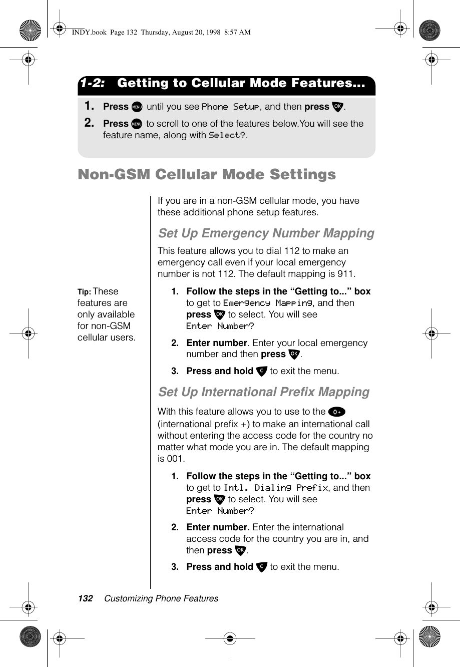 132 Customizing Phone Features1-2:   Getting to Cellular Mode Features...1.Press M until you see Phone Setup, and then press O.2.Press M to scroll to one of the features below.You will see the feature name, along with Select?.Non-GSM Cellular Mode SettingsIf you are in a non-GSM cellular mode, you have these additional phone setup features.Set Up Emergency Number MappingThis feature allows you to dial 112 to make an emergency call even if your local emergency number is not 112. The default mapping is 911.Tip: These features are only available for non-GSM cellular users.1.Follow the steps in the “Getting to...” box to get to Emergency Mapping, and then press O to select. You will see Enter Number?2.Enter number. Enter your local emergency number and then press O. 3.Press and hold C to exit the menu.Set Up International Prefix MappingWith this feature allows you to use to the 0 (international prefix +) to make an international call without entering the access code for the country no matter what mode you are in. The default mapping is 001.1.Follow the steps in the “Getting to...” box to get to Intl. Dialing Prefix, and then press O to select. You will see Enter Number?2.Enter number. Enter the international access code for the country you are in, and then press O. 3.Press and hold C to exit the menu.INDY.book  Page 132  Thursday, August 20, 1998  8:57 AM