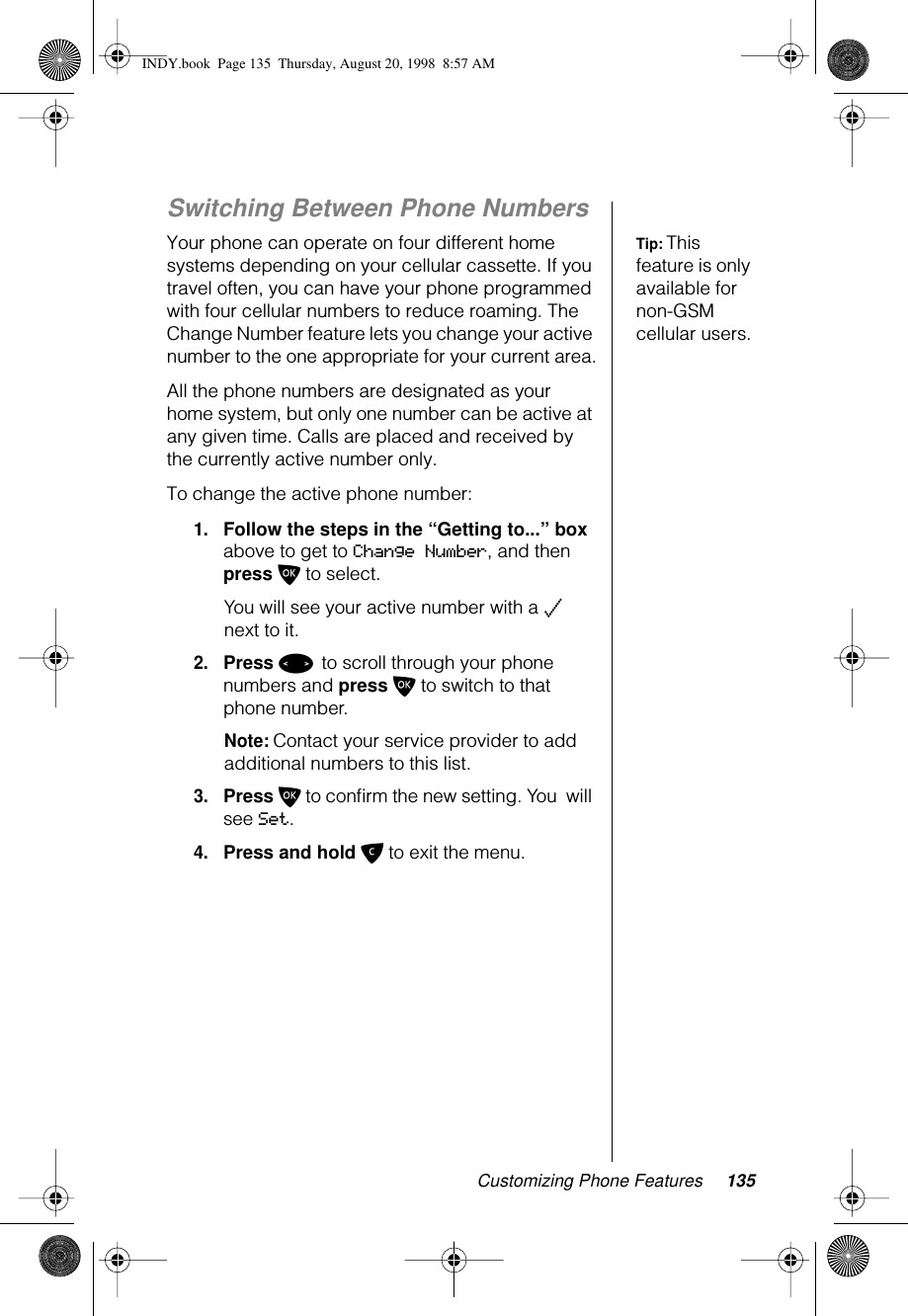 Customizing Phone Features 135Switching Between Phone NumbersTip: This feature is only available for non-GSM cellular users.Your phone can operate on four different home systems depending on your cellular cassette. If you travel often, you can have your phone programmed with four cellular numbers to reduce roaming. The Change Number feature lets you change your active number to the one appropriate for your current area.All the phone numbers are designated as your home system, but only one number can be active at any given time. Calls are placed and received by the currently active number only.To change the active phone number:1.Follow the steps in the “Getting to...” box above to get to Change Number, and then press O to select.You will see your active number with a z next to it.2.Press &lt; to scroll through your phone numbers and press O to switch to that phone number.Note: Contact your service provider to add additional numbers to this list.3.Press O to conﬁrm the new setting. You  will see Set.4.Press and hold C to exit the menu.INDY.book  Page 135  Thursday, August 20, 1998  8:57 AM