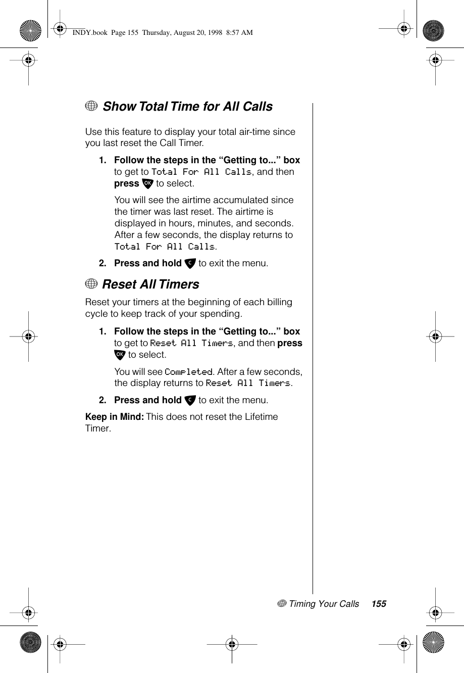 + Timing Your Calls 155+ Show Total Time for All Calls Use this feature to display your total air-time since you last reset the Call Timer.1.Follow the steps in the “Getting to...” box to get to Total For All Calls, and then press O to select. You will see the airtime accumulated since the timer was last reset. The airtime is displayed in hours, minutes, and seconds. After a few seconds, the display returns to Total For All Calls.2.Press and hold C to exit the menu.+ Reset All TimersReset your timers at the beginning of each billing cycle to keep track of your spending.1.Follow the steps in the “Getting to...” box to get to Reset All Timers, and then press O to select. You will see Completed. After a few seconds, the display returns to Reset All Timers.2.Press and hold C to exit the menu.Keep in Mind: This does not reset the Lifetime Timer.INDY.book  Page 155  Thursday, August 20, 1998  8:57 AM
