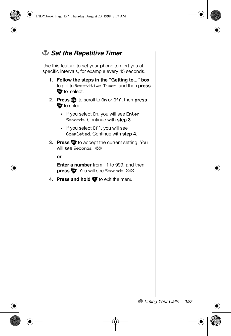 + Timing Your Calls 157+ Set the Repetitive TimerUse this feature to set your phone to alert you at speciﬁc intervals, for example every 45 seconds.1.Follow the steps in the “Getting to...” box to get to Repetitive Timer, and then press O to select. 2.Press M to scroll to On or Off, then press O to select.•If you select On, you will see Enter Seconds. Continue with step 3.•If you select Off, you will see Completed. Continue with step 4.3.Press O to accept the current setting. You will see Seconds XXX. orEnter a number from 11 to 999, and then press O. You will see Seconds XXX.4.Press and hold C to exit the menu.INDY.book  Page 157  Thursday, August 20, 1998  8:57 AM