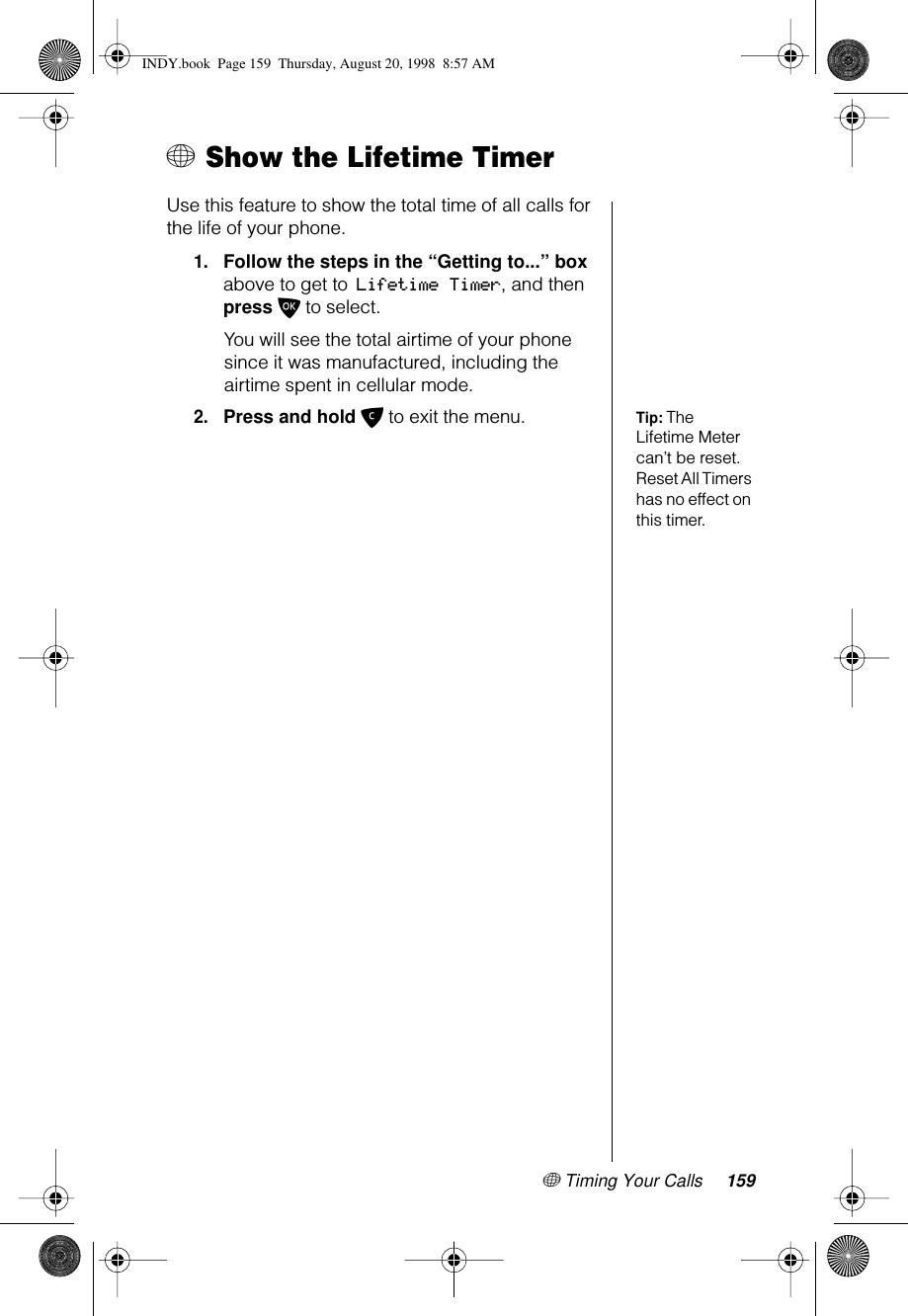 + Timing Your Calls 159+ Show the Lifetime TimerUse this feature to show the total time of all calls for the life of your phone. 1.Follow the steps in the “Getting to...” box above to get to Lifetime Timer, and then press O to select. You will see the total airtime of your phone since it was manufactured, including the airtime spent in cellular mode.Tip: The Lifetime Meter can’t be reset. Reset All Timers has no effect on this timer.2.Press and hold C to exit the menu.INDY.book  Page 159  Thursday, August 20, 1998  8:57 AM