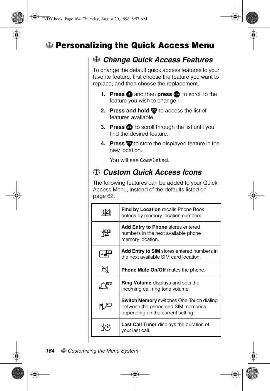 164 + Customizing the Menu System+ Personalizing the Quick Access Menu+ Change Quick Access FeaturesTo change the default quick access features to your favorite feature, first choose the feature you want to replace, and then choose the replacement.1.Press E and then press M to scroll to the feature you wish to change.2.Press and hold O to access the list of features available.3.Press M to scroll through the list until you ﬁnd the desired feature.4.Press O to store the displayed feature in the new location.You will see Completed.+ Custom Quick Access IconsThe following features can be added to your Quick Access Menu, instead of the defaults listed on page 62.DFind by Location recalls Phone Book entries by memory location numbers.FAdd Entry to Phone stores entered numbers in the next available phone memory location.TAdd Entry to SIM stores entered numbers in the next available SIM card location.JPhone Mute On/Off mutes the phone.NRing Volume displays and sets the incoming call ring tone volume.VSwitch Memory switches One-Touch dialing between the phone and SIM memories depending on the current setting.YLast Call Timer displays the duration of your last call.INDY.book  Page 164  Thursday, August 20, 1998  8:57 AM