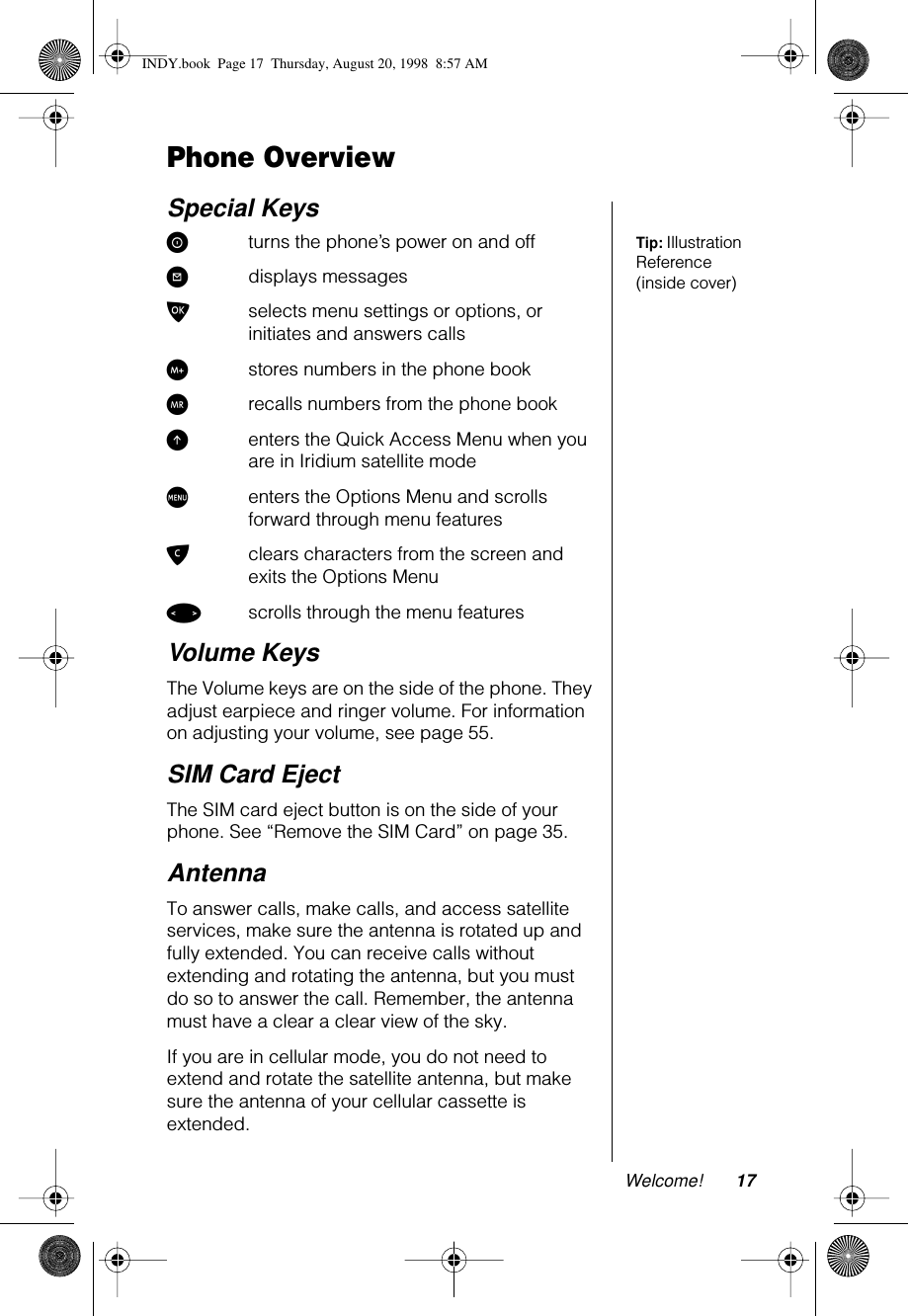 Welcome! 17Phone OverviewSpecial KeysTip: Illustration Reference (inside cover)Sturns the phone’s power on and off?displays messagesOselects menu settings or options, or initiates and answers callsIstores numbers in the phone bookQrecalls numbers from the phone bookEenters the Quick Access Menu when you are in Iridium satellite modeMenters the Options Menu and scrolls forward through menu featuresCclears characters from the screen and exits the Options Menu&lt;scrolls through the menu featuresVolume KeysThe Volume keys are on the side of the phone. They adjust earpiece and ringer volume. For information on adjusting your volume, see page 55.SIM Card EjectThe SIM card eject button is on the side of your phone. See “Remove the SIM Card” on page 35.AntennaTo answer calls, make calls, and access satellite services, make sure the antenna is rotated up and fully extended. You can receive calls without extending and rotating the antenna, but you must do so to answer the call. Remember, the antenna must have a clear a clear view of the sky.If you are in cellular mode, you do not need to extend and rotate the satellite antenna, but make sure the antenna of your cellular cassette is extended.INDY.book  Page 17  Thursday, August 20, 1998  8:57 AM