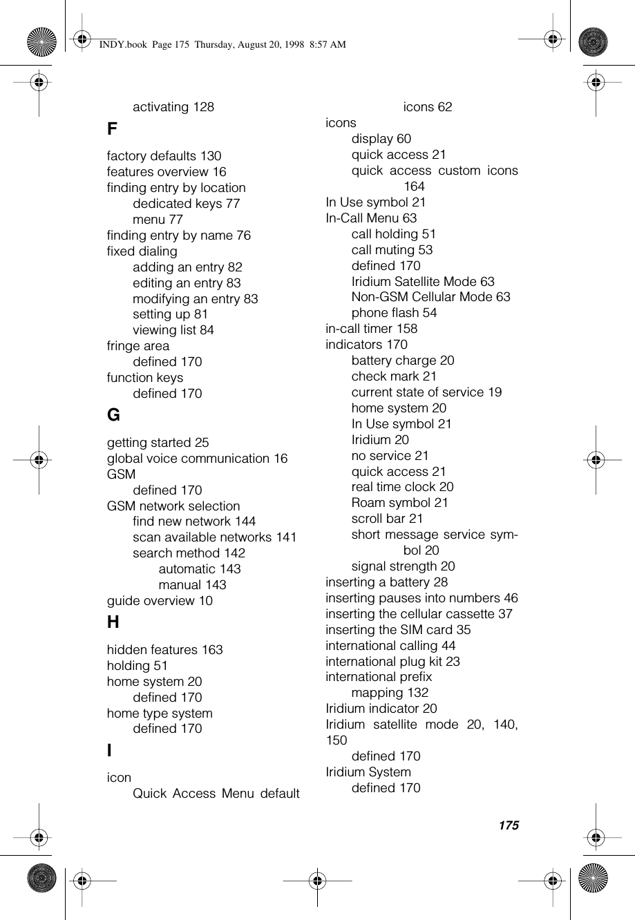 175activating 128Ffactory defaults 130features overview 16finding entry by locationdedicated keys 77menu 77finding entry by name 76fixed dialingadding an entry 82editing an entry 83modifying an entry 83setting up 81viewing list 84fringe areadefined 170function keysdefined 170Ggetting started 25global voice communication 16GSMdefined 170GSM network selectionfind new network 144scan available networks 141search method 142automatic 143manual 143guide overview 10Hhidden features 163holding 51home system 20defined 170home type systemdefined 170IiconQuick Access Menu defaulticons 62iconsdisplay 60quick access 21quick access custom icons164In Use symbol 21In-Call Menu 63call holding 51call muting 53defined 170Iridium Satellite Mode 63Non-GSM Cellular Mode 63phone flash 54in-call timer 158indicators 170battery charge 20check mark 21current state of service 19home system 20In Use symbol 21Iridium 20no service 21quick access 21real time clock 20Roam symbol 21scroll bar 21short message service sym-bol 20signal strength 20inserting a battery 28inserting pauses into numbers 46inserting the cellular cassette 37inserting the SIM card 35international calling 44international plug kit 23international prefixmapping 132Iridium indicator 20Iridium satellite mode 20, 140,150defined 170Iridium Systemdefined 170INDY.book  Page 175  Thursday, August 20, 1998  8:57 AM