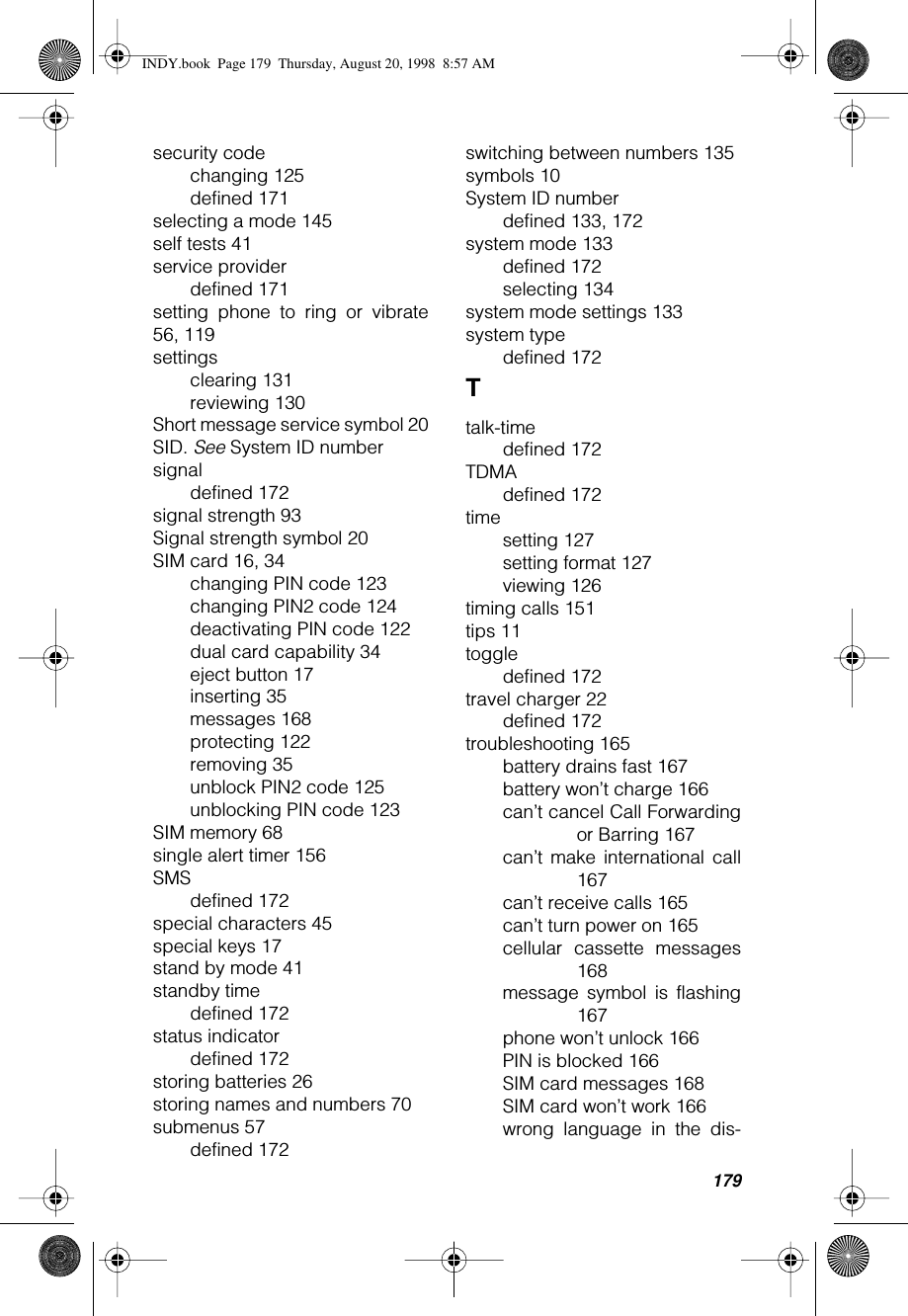 179security codechanging 125defined 171selecting a mode 145self tests 41service providerdefined 171setting phone to ring or vibrate56, 119settingsclearing 131reviewing 130Short message service symbol 20SID. See System ID numbersignaldefined 172signal strength 93Signal strength symbol 20SIM card 16, 34changing PIN code 123changing PIN2 code 124deactivating PIN code 122dual card capability 34eject button 17inserting 35messages 168protecting 122removing 35unblock PIN2 code 125unblocking PIN code 123SIM memory 68single alert timer 156SMSdefined 172special characters 45special keys 17stand by mode 41standby timedefined 172status indicatordefined 172storing batteries 26storing names and numbers 70submenus 57defined 172switching between numbers 135symbols 10System ID numberdefined 133, 172system mode 133defined 172selecting 134system mode settings 133system typedefined 172Ttalk-timedefined 172TDMAdefined 172timesetting 127setting format 127viewing 126timing calls 151tips 11toggledefined 172travel charger 22defined 172troubleshooting 165battery drains fast 167battery won’t charge 166can’t cancel Call Forwardingor Barring 167can’t make international call167can’t receive calls 165can’t turn power on 165cellular cassette messages168message symbol is flashing167phone won’t unlock 166PIN is blocked 166SIM card messages 168SIM card won’t work 166wrong language in the dis-INDY.book  Page 179  Thursday, August 20, 1998  8:57 AM