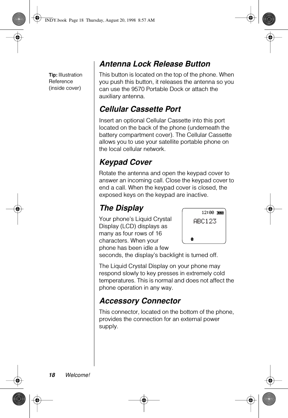 18 Welcome!Antenna Lock Release ButtonTip: Illustration Reference (inside cover)This button is located on the top of the phone. When you push this button, it releases the antenna so you can use the 9570 Portable Dock or attach the auxiliary antenna.Cellular Cassette PortInsert an optional Cellular Cassette into this port located on the back of the phone (underneath the battery compartment cover). The Cellular Cassette allows you to use your satellite portable phone on the local cellular network.Keypad CoverRotate the antenna and open the keypad cover to answer an incoming call. Close the keypad cover to end a call. When the keypad cover is closed, the exposed keys on the keypad are inactive.The DisplayYour phone’s Liquid Crystal Display (LCD) displays as many as four rows of 16 characters. When your phone has been idle a few seconds, the display’s backlight is turned off.The Liquid Crystal Display on your phone may respond slowly to key presses in extremely cold temperatures. This is normal and does not affect the phone operation in any way.Accessory ConnectorThis connector, located on the bottom of the phone, provides the connection for an external power supply.12:00ABC123INDY.book  Page 18  Thursday, August 20, 1998  8:57 AM