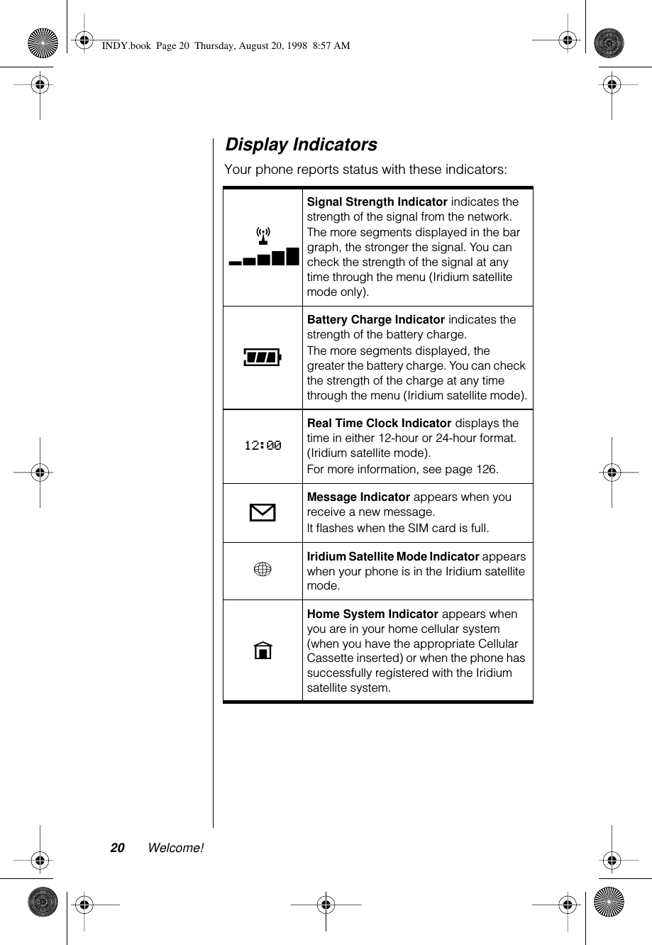 20 Welcome!Display IndicatorsYour phone reports status with these indicators:rxSignal Strength Indicator indicates the strength of the signal from the network.The more segments displayed in the bar graph, the stronger the signal. You can check the strength of the signal at any time through the menu (Iridium satellite mode only).qBattery Charge Indicator indicates the strength of the battery charge.The more segments displayed, the greater the battery charge. You can check the strength of the charge at any time through the menu (Iridium satellite mode).12:00Real Time Clock Indicator displays the time in either 12-hour or 24-hour format. (Iridium satellite mode).For more information, see page 126.oMessage Indicator appears when you receive a new message.lt ﬂashes when the SIM card is full.+Iridium Satellite Mode Indicator appears when your phone is in the Iridium satellite mode.nHome System Indicator appears when you are in your home cellular system (when you have the appropriate Cellular Cassette inserted) or when the phone has successfully registered with the Iridium satellite system.INDY.book  Page 20  Thursday, August 20, 1998  8:57 AM