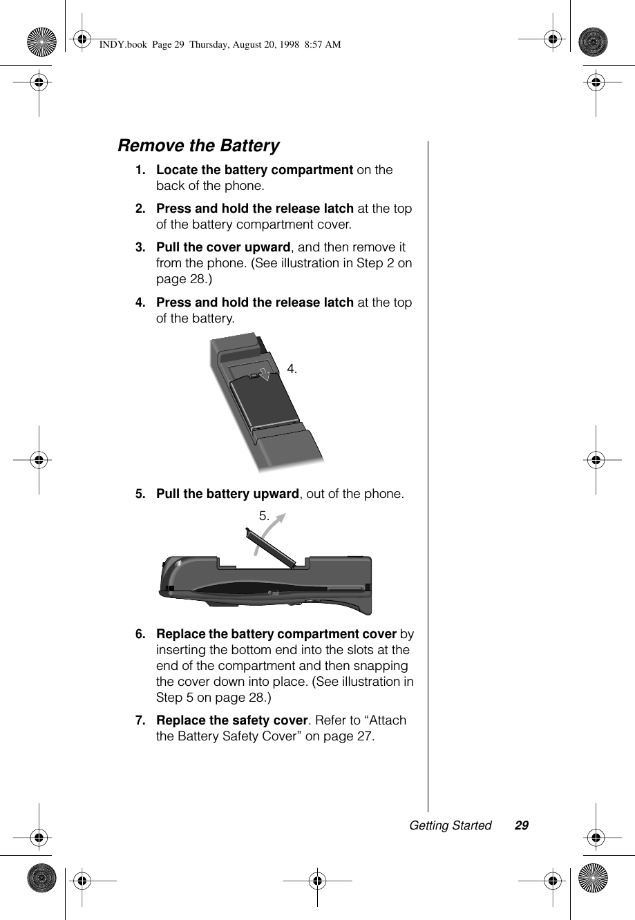 Getting Started 29Remove the Battery1.Locate the battery compartment on the back of the phone.2.Press and hold the release latch at the top of the battery compartment cover. 3.Pull the cover upward, and then remove it from the phone. (See illustration in Step 2 on page 28.)4.Press and hold the release latch at the top of the battery.5.Pull the battery upward, out of the phone.6.Replace the battery compartment cover by inserting the bottom end into the slots at the end of the compartment and then snapping the cover down into place. (See illustration in Step 5 on page 28.)7.Replace the safety cover. Refer to “Attach the Battery Safety Cover” on page 27.4.5.INDY.book  Page 29  Thursday, August 20, 1998  8:57 AM