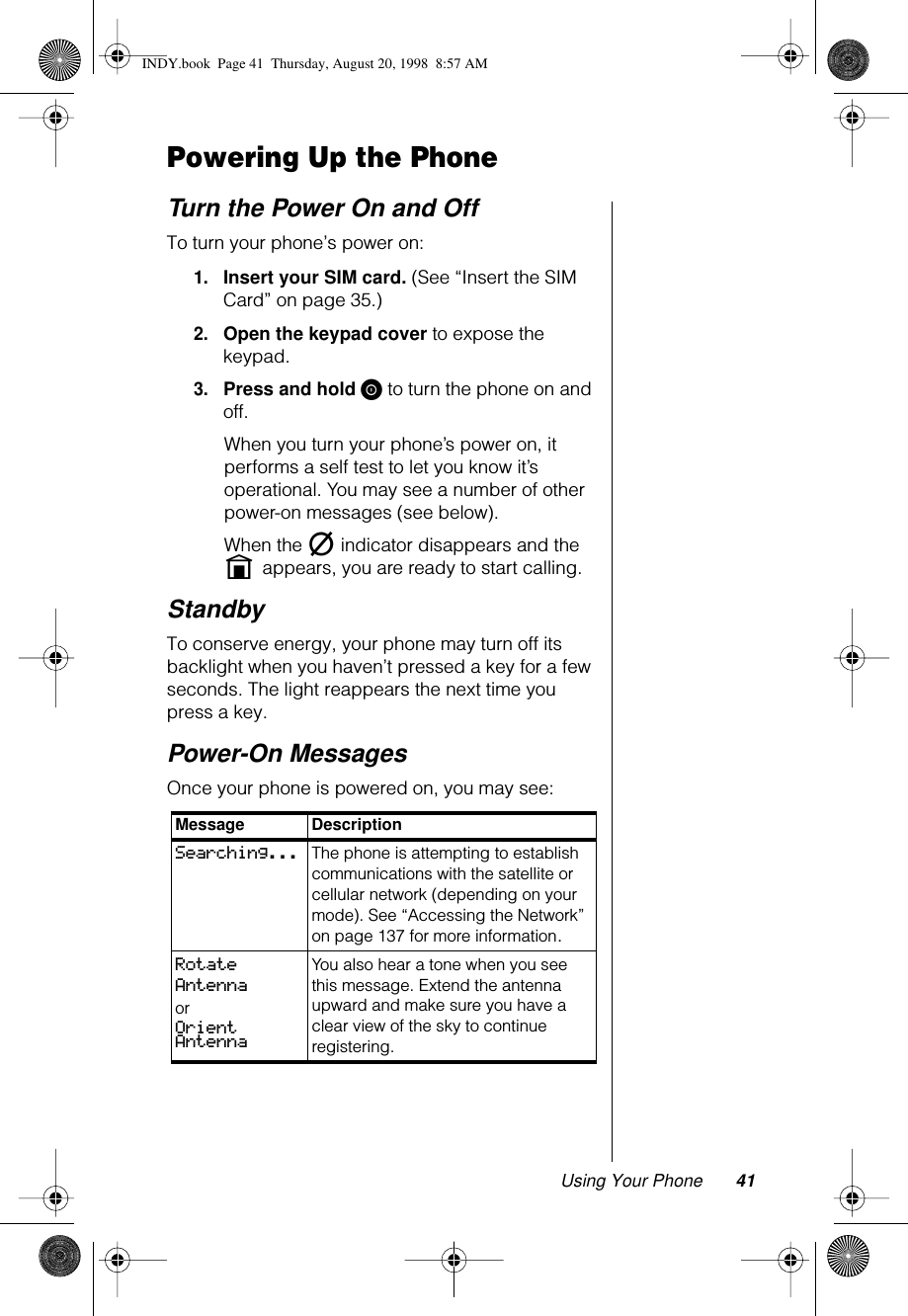 Using Your Phone 41Powering Up the PhoneTurn the Power On and OffTo turn your phone’s power on: 1.Insert your SIM card. (See “Insert the SIM Card” on page 35.)2.Open the keypad cover to expose the keypad.3.Press and hold S to turn the phone on and off. When you turn your phone’s power on, it performs a self test to let you know it’s operational. You may see a number of other power-on messages (see below).When the m indicator disappears and the   n appears, you are ready to start calling.StandbyTo conserve energy, your phone may turn off its backlight when you haven’t pressed a key for a few seconds. The light reappears the next time you press a key.Power-On MessagesOnce your phone is powered on, you may see:Message DescriptionSearching... The phone is attempting to establish communications with the satellite or cellular network (depending on your mode). See “Accessing the Network” on page 137 for more information.Rotate AntennaorOrient AntennaYou also hear a tone when you see this message. Extend the antenna upward and make sure you have a clear view of the sky to continue registering. INDY.book  Page 41  Thursday, August 20, 1998  8:57 AM