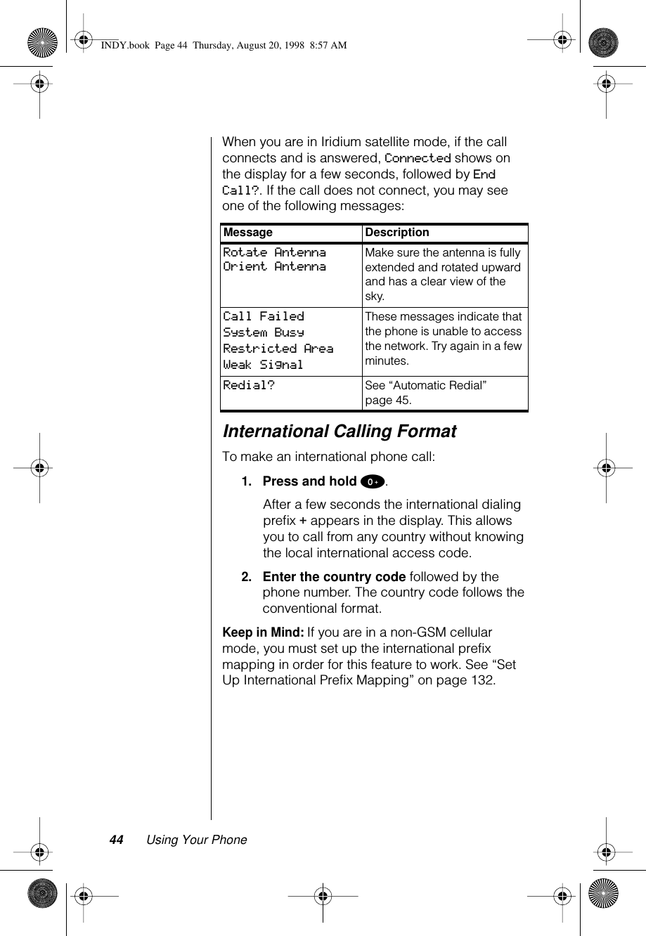 44 Using Your PhoneWhen you are in Iridium satellite mode, if the call connects and is answered, Connected shows on the display for a few seconds, followed by End Call?. If the call does not connect, you may see one of the following messages:International Calling FormatTo make an international phone call:1.Press and hold 0.After a few seconds the international dialing preﬁx + appears in the display. This allows you to call from any country without knowing the local international access code.2.Enter the country code followed by the phone number. The country code follows the conventional format.Keep in Mind: If you are in a non-GSM cellular mode, you must set up the international prefix mapping in order for this feature to work. See “Set Up International Prefix Mapping” on page 132.Message DescriptionRotate AntennaOrient AntennaMake sure the antenna is fully extended and rotated upward and has a clear view of the sky.Call FailedSystem BusyRestricted Area Weak SignalThese messages indicate that the phone is unable to access the network. Try again in a few minutes.Redial? See “Automatic Redial” page 45.INDY.book  Page 44  Thursday, August 20, 1998  8:57 AM