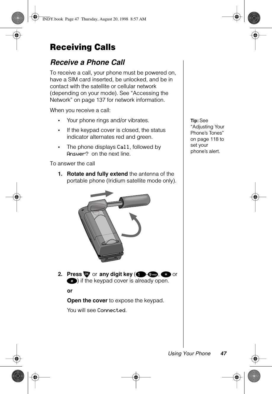 Using Your Phone 47Receiving CallsReceive a Phone CallTo receive a call, your phone must be powered on, have a SIM card inserted, be unlocked, and be in contact with the satellite or cellular network (depending on your mode). See “Accessing the Network” on page 137 for network information.When you receive a call:Tip: See “Adjusting Your Phone’s Tones” on page 118 to set your phone’s alert.•Your phone rings and/or vibrates.•If the keypad cover is closed, the status indicator alternates red and green.•The phone displays Call, followed by Answer? on the next line.To answer the call1.Rotate and fully extend the antenna of the portable phone (Iridium satellite mode only).2.Press O or any digit key (1-9, * or #) if the keypad cover is already open.orOpen the cover to expose the keypad.You will see Connected.INDY.book  Page 47  Thursday, August 20, 1998  8:57 AM