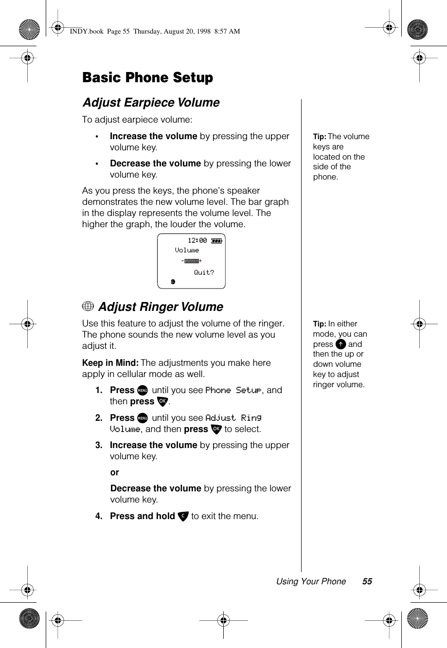 Using Your Phone 55Basic Phone SetupAdjust Earpiece VolumeTo adjust earpiece volume:Tip: The volume keys are located on the side of the phone.•Increase the volume by pressing the upper volume key.•Decrease the volume by pressing the lower volume key.As you press the keys, the phone’s speaker demonstrates the new volume level. The bar graph in the display represents the volume level. The higher the graph, the louder the volume.+ Adjust Ringer Volume Tip: In either mode, you can press E and then the up or down volume key to adjust ringer volume.Use this feature to adjust the volume of the ringer. The phone sounds the new volume level as you adjust it. Keep in Mind: The adjustments you make here apply in cellular mode as well.1.Press M until you see Phone Setup, and then press O.2.Press M until you see Adjust Ring Volume, and then press O to select.3.Increase the volume by pressing the upper volume key.orDecrease the volume by pressing the lower volume key.4.Press and hold C to exit the menu. 12:00VolumeQuit?-+INDY.book  Page 55  Thursday, August 20, 1998  8:57 AM