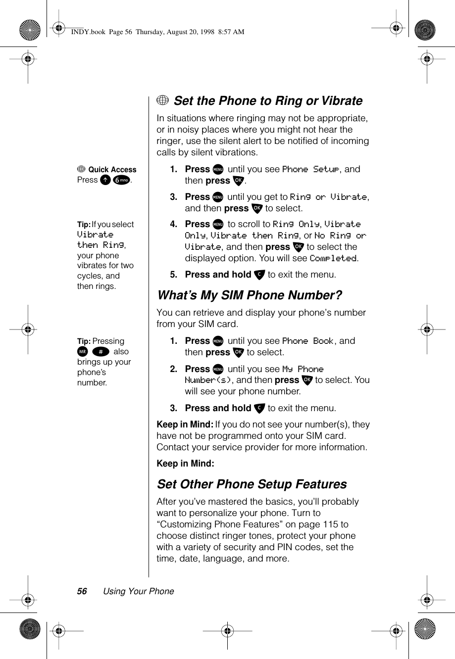56 Using Your Phone+ Set the Phone to Ring or VibrateIn situations where ringing may not be appropriate, or in noisy places where you might not hear the ringer, use the silent alert to be notified of incoming calls by silent vibrations.+ Quick AccessPress E 6.1.Press M until you see Phone Setup, and then press O.3.Press M until you get to Ring or Vibrate, and then press O to select.Tip: If you select Vibrate then Ring, your phone vibrates for two cycles, and then rings.4.Press M to scroll to Ring Only, Vibrate Only, Vibrate then Ring, or No Ring or Vibrate, and then press O to select the displayed option. You will see Completed.5.Press and hold C to exit the menu.What’s My SIM Phone Number?You can retrieve and display your phone’s number from your SIM card.Tip: Pressing Q # also brings up your phone’s number.1.Press M until you see Phone Book, and then press O to select.2.Press M until you see My Phone Number(s), and then press O to select. You will see your phone number.3.Press and hold C to exit the menu.Keep in Mind: If you do not see your number(s), they have not be programmed onto your SIM card. Contact your service provider for more information.Keep in Mind: Set Other Phone Setup FeaturesAfter you’ve mastered the basics, you’ll probably want to personalize your phone. Turn to “Customizing Phone Features” on page 115 to choose distinct ringer tones, protect your phone with a variety of security and PIN codes, set the time, date, language, and more.INDY.book  Page 56  Thursday, August 20, 1998  8:57 AM