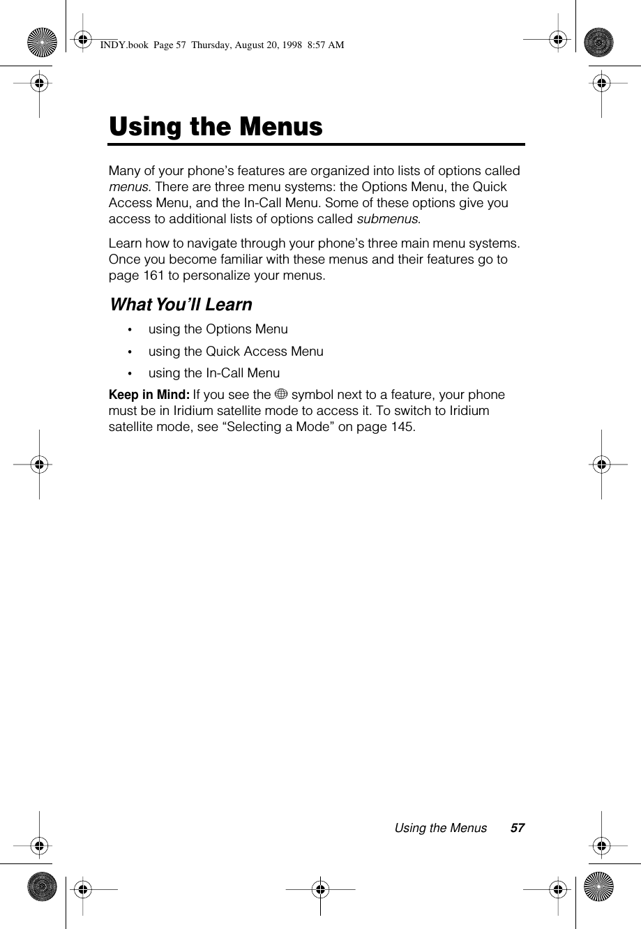 Using the Menus 57Using the MenusMany of your phone’s features are organized into lists of options called menus. There are three menu systems: the Options Menu, the Quick Access Menu, and the In-Call Menu. Some of these options give you access to additional lists of options called submenus.Learn how to navigate through your phone’s three main menu systems. Once you become familiar with these menus and their features go to page 161 to personalize your menus.What You’ll Learn•using the Options Menu•using the Quick Access Menu•using the In-Call MenuKeep in Mind: If you see the + symbol next to a feature, your phone must be in Iridium satellite mode to access it. To switch to Iridium satellite mode, see “Selecting a Mode” on page 145.INDY.book  Page 57  Thursday, August 20, 1998  8:57 AM
