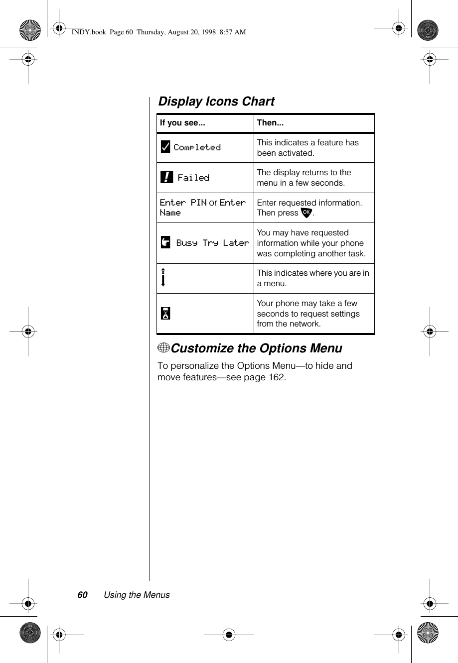 60 Using the MenusDisplay Icons Chart+Customize the Options MenuTo personalize the Options Menu—to hide and move features—see page 162.If you see... Then...y Completed This indicates a feature has been activated.! Failed The display returns to the menu in a few seconds.Enter PIN or Enter NameEnter requested information. Then press O.u Busy Try LaterYou may have requested information while your phone was completing another task.sThis indicates where you are in a menu.wYour phone may take a few seconds to request settings from the network.INDY.book  Page 60  Thursday, August 20, 1998  8:57 AM