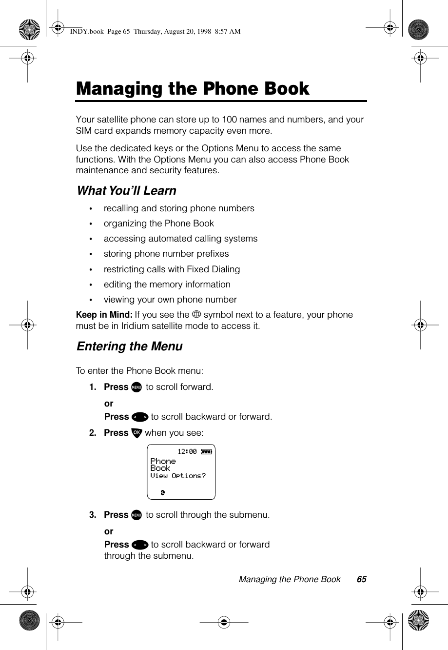 Managing the Phone Book 65Managing the Phone BookYour satellite phone can store up to 100 names and numbers, and your SIM card expands memory capacity even more.Use the dedicated keys or the Options Menu to access the same functions. With the Options Menu you can also access Phone Book maintenance and security features. What You’ll Learn•recalling and storing phone numbers•organizing the Phone Book•accessing automated calling systems•storing phone number preﬁxes•restricting calls with Fixed Dialing •editing the memory information•viewing your own phone numberKeep in Mind: If you see the + symbol next to a feature, your phone must be in Iridium satellite mode to access it.Entering the MenuTo enter the Phone Book menu:1.Press M to scroll forward.orPress &lt; to scroll backward or forward.2.Press O when you see:3.Press M to scroll through the submenu.orPress &lt; to scroll backward or forward through the submenu.12:00ABC123Phone BookView Options?INDY.book  Page 65  Thursday, August 20, 1998  8:57 AM