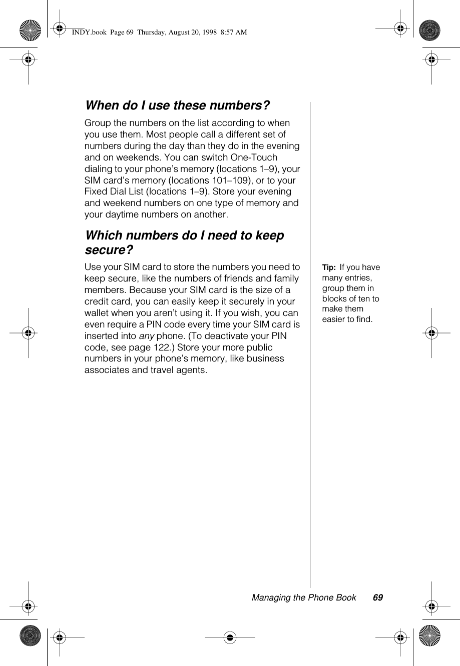 Managing the Phone Book 69When do I use these numbers?Group the numbers on the list according to when you use them. Most people call a different set of numbers during the day than they do in the evening and on weekends. You can switch One-Touch dialing to your phone’s memory (locations 1–9), your SIM card’s memory (locations 101–109), or to your Fixed Dial List (locations 1–9). Store your evening and weekend numbers on one type of memory and your daytime numbers on another.Which numbers do I need to keep secure?Tip:  If you have many entries, group them in blocks of ten to make them easier to ﬁnd.Use your SIM card to store the numbers you need to keep secure, like the numbers of friends and family members. Because your SIM card is the size of a credit card, you can easily keep it securely in your wallet when you aren’t using it. If you wish, you can even require a PIN code every time your SIM card is inserted into any phone. (To deactivate your PIN code, see page 122.) Store your more public numbers in your phone’s memory, like business associates and travel agents.INDY.book  Page 69  Thursday, August 20, 1998  8:57 AM