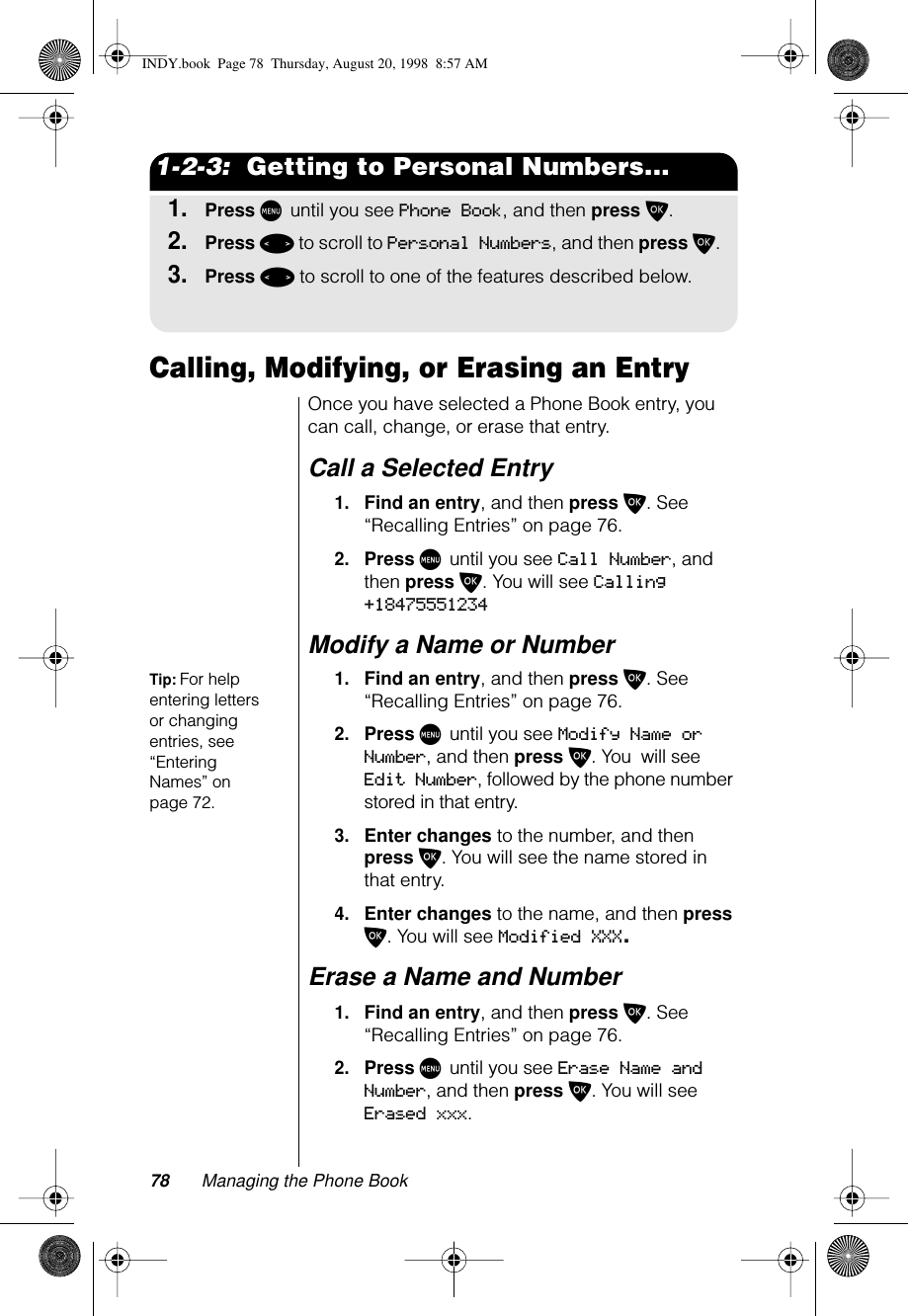 78 Managing the Phone Book1-2-3:  Getting to Personal Numbers...1.Press M until you see Phone Book, and then press O.2.Press &lt; to scroll to Personal Numbers, and then press O.3.Press &lt; to scroll to one of the features described below.Calling, Modifying, or Erasing an EntryOnce you have selected a Phone Book entry, you can call, change, or erase that entry.Call a Selected Entry1.Find an entry, and then press O. See “Recalling Entries” on page 76.2.Press M until you see Call Number, and then press O. You will see Calling +18475551234Modify a Name or Number Tip: For help entering letters or changing entries, see “Entering Names” on page 72.1.Find an entry, and then press O. See “Recalling Entries” on page 76.2.Press M until you see Modify Name or Number, and then press O. You  will see Edit Number, followed by the phone number stored in that entry. 3.Enter changes to the number, and then press O. You will see the name stored in that entry.4.Enter changes to the name, and then press O. You will see Modified XXX.Erase a Name and Number1.Find an entry, and then press O. See “Recalling Entries” on page 76.2.Press M until you see Erase Name and Number, and then press O. You will see Erased xxx.INDY.book  Page 78  Thursday, August 20, 1998  8:57 AM