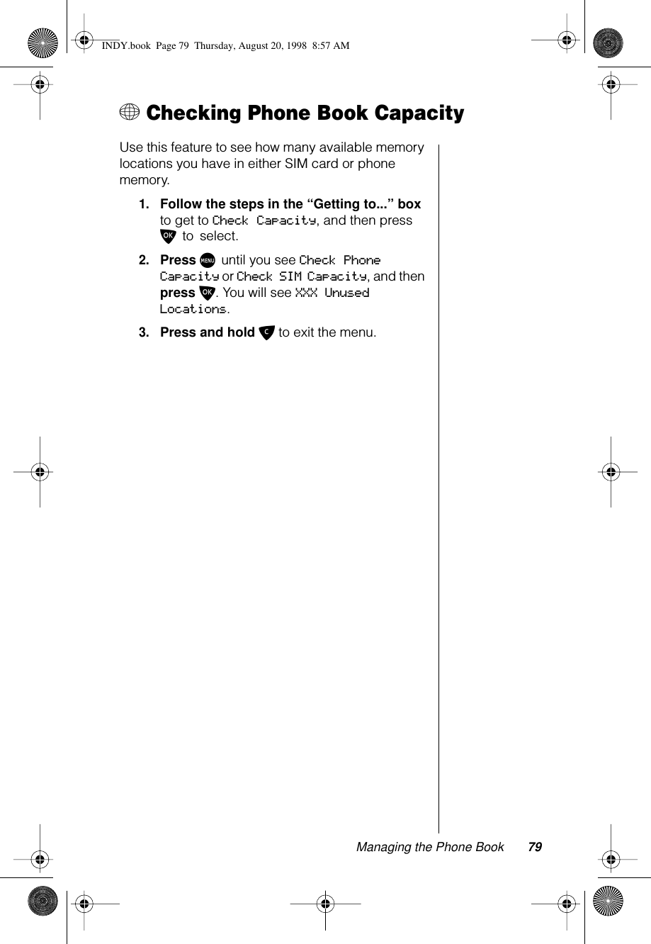 Managing the Phone Book 79+ Checking Phone Book CapacityUse this feature to see how many available memory locations you have in either SIM card or phone memory. 1.Follow the steps in the “Getting to...” box to get to Check Capacity, and then press O to select.2.Press M until you see Check Phone Capacity or Check SIM Capacity, and then press O. You will see XXX Unused Locations.3.Press and hold C to exit the menu.INDY.book  Page 79  Thursday, August 20, 1998  8:57 AM