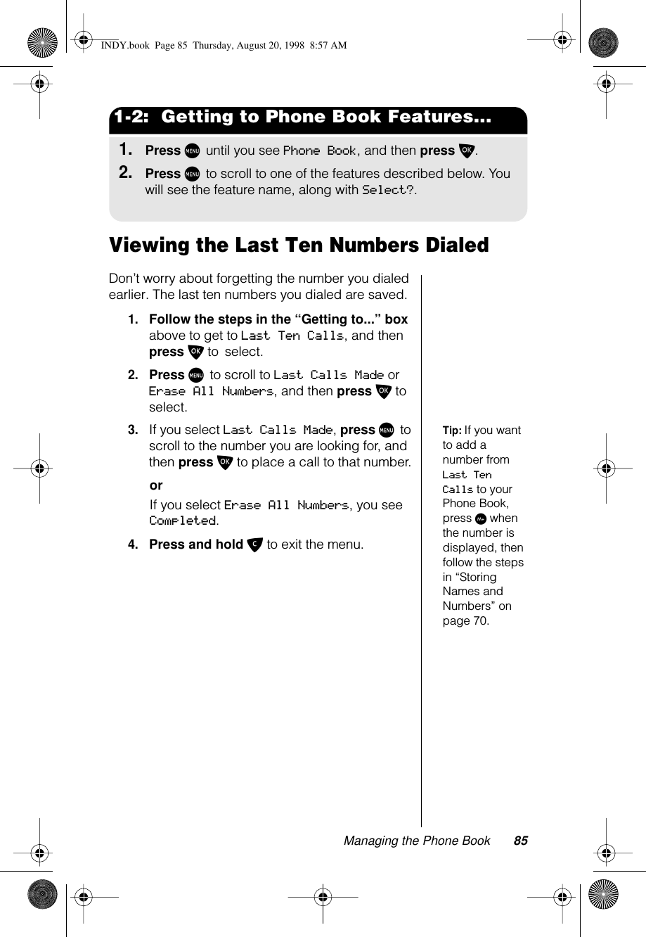 Managing the Phone Book 851-2:  Getting to Phone Book Features...1.Press M until you see Phone Book, and then press O.2.Press M to scroll to one of the features described below. You will see the feature name, along with Select?.Viewing the Last Ten Numbers DialedDon’t worry about forgetting the number you dialed earlier. The last ten numbers you dialed are saved.1.Follow the steps in the “Getting to...” box above to get to Last Ten Calls, and then press O to select. 2.Press M to scroll to Last Calls Made or Erase All Numbers, and then press O to select.Tip: If you want to add a number from Last Ten Calls to your Phone Book, press I when the number is displayed, then follow the steps in “Storing Names and Numbers” on page 70.3.If you select Last Calls Made, press M to scroll to the number you are looking for, and then press O to place a call to that number.orIf you select Erase All Numbers, you see Completed. 4.Press and hold C to exit the menu.INDY.book  Page 85  Thursday, August 20, 1998  8:57 AM