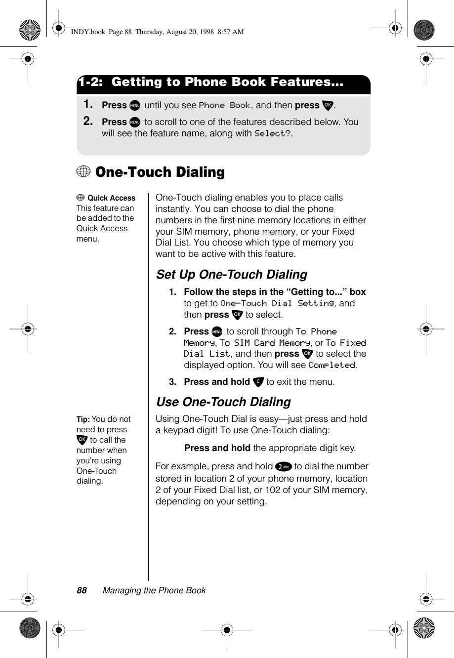 88 Managing the Phone Book1-2:  Getting to Phone Book Features...1.Press M until you see Phone Book, and then press O.2.Press M to scroll to one of the features described below. You will see the feature name, along with Select?.+ One-Touch Dialing+ Quick AccessThis feature can be added to the Quick Access menu.One-Touch dialing enables you to place calls instantly. You can choose to dial the phone numbers in the first nine memory locations in either your SIM memory, phone memory, or your Fixed Dial List. You choose which type of memory you want to be active with this feature.Set Up One-Touch Dialing1.Follow the steps in the “Getting to...” box to get to One-Touch Dial Setting, and then press O to select.2.Press M to scroll through To Phone Memory, To SIM Card Memory, or To Fixed Dial List, and then press O to select the displayed option. You will see Completed.3.Press and hold C to exit the menu.Use One-Touch DialingTip: You do not need to press O to call the number when you’re using One-Touch dialing.Using One-Touch Dial is easy—just press and hold a keypad digit! To use One-Touch dialing:Press and hold the appropriate digit key. For example, press and hold 2 to dial the number stored in location 2 of your phone memory, location 2 of your Fixed Dial list, or 102 of your SIM memory, depending on your setting.INDY.book  Page 88  Thursday, August 20, 1998  8:57 AM