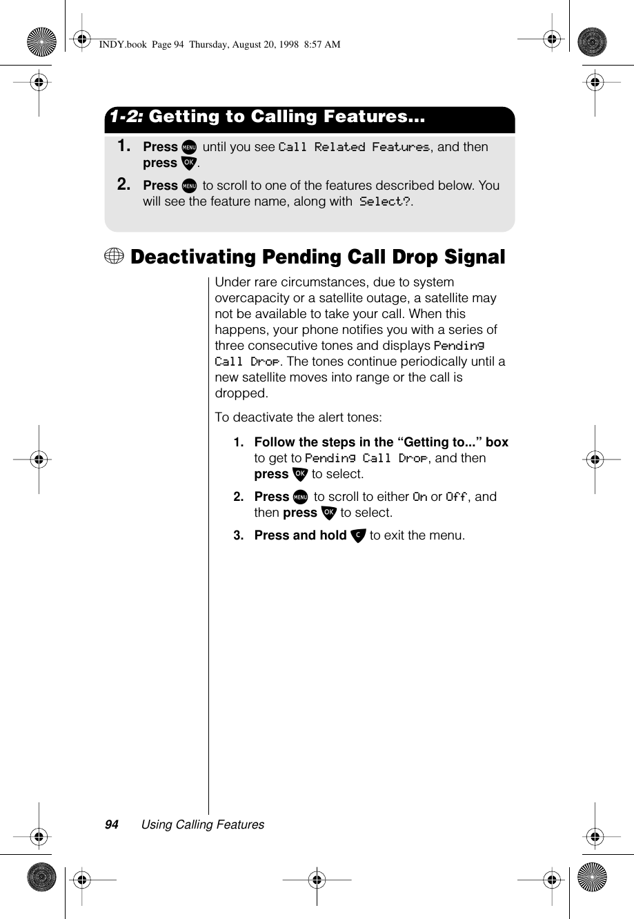 94 Using Calling Features1-2: Getting to Calling Features...1.Press M until you see Call Related Features, and then press O.2.Press M to scroll to one of the features described below. You will see the feature name, along with Select?.+ Deactivating Pending Call Drop SignalUnder rare circumstances, due to system overcapacity or a satellite outage, a satellite may not be available to take your call. When this happens, your phone notifies you with a series of three consecutive tones and displays Pending Call Drop. The tones continue periodically until a new satellite moves into range or the call is dropped.To deactivate the alert tones:1.Follow the steps in the “Getting to...” box to get to Pending Call Drop, and then press O to select.2.Press M to scroll to either On or Off, and then press O to select.3.Press and hold C to exit the menu.INDY.book  Page 94  Thursday, August 20, 1998  8:57 AM