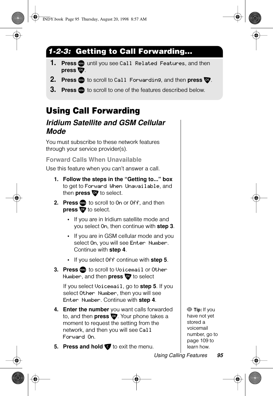 Using Calling Features 951-2-3:  Getting to Call Forwarding...1.Press M until you see Call Related Features, and then press O.2.Press M to scroll to Call Forwarding, and then press O.3.Press M to scroll to one of the features described below.Using Call ForwardingIridium Satellite and GSM Cellular ModeYou must subscribe to these network features through your service provider(s).Forward Calls When UnavailableUse this feature when you can’t answer a call.1.Follow the steps in the “Getting to...” box to get to Forward When Unavailable, and then press O to select.2.Press M to scroll to On or Off, and then press O to select. •If you are in Iridium satellite mode and you select On, then continue with step 3.•If you are in GSM cellular mode and you select On, you will see Enter Number. Continue with step 4.•If you select Off continue with step 5.3.Press M to scroll to Voicemail or Other Number, and then press O to selectIf you select Voicemail, go to step 5. If you select Other Number, then you will see Enter Number. Continue with step 4.+ Tip: If you have not yet stored a voicemail number, go to page 109 to learn how.4.Enter the number you want calls forwarded to, and then press O. Your phone takes a moment to request the setting from the network, and then you will see Call Forward On.5.Press and hold C to exit the menu.INDY.book  Page 95  Thursday, August 20, 1998  8:57 AM