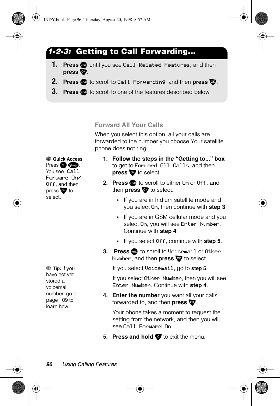 96 Using Calling Features1-2-3:  Getting to Call Forwarding...1.Press M until you see Call Related Features, and then press O.2.Press M to scroll to Call Forwarding, and then press O.3.Press M to scroll to one of the features described below.Forward All Your CallsWhen you select this option, all your calls are forwarded to the number you choose.Your satellite phone does not ring.+ Quick AccessPress E 9. You see Call Forward On/Off, and then press O to select.1.Follow the steps in the “Getting to...” box to get to Forward All Calls, and then press O to select.2.Press M to scroll to either On or Off, and then press O to select.•If you are in Iridium satellite mode and you select On, then continue with step 3.•If you are in GSM cellular mode and you select On, you will see Enter Number. Continue with step 4.•If you select Off, continue with step 5.3. Press M to scroll to Voicemail or Other Number, and then press O to select.+ Tip: If you have not yet stored a voicemail number, go to page 109 to learn how.If you select Voicemail, go to step 5.If you select Other Number, then you will see Enter Number. Continue with step 4.4.Enter the number you want all your calls forwarded to, and then press O.Your phone takes a moment to request the setting from the network, and then you will see Call Forward On.5.Press and hold C to exit the menu.INDY.book  Page 96  Thursday, August 20, 1998  8:57 AM