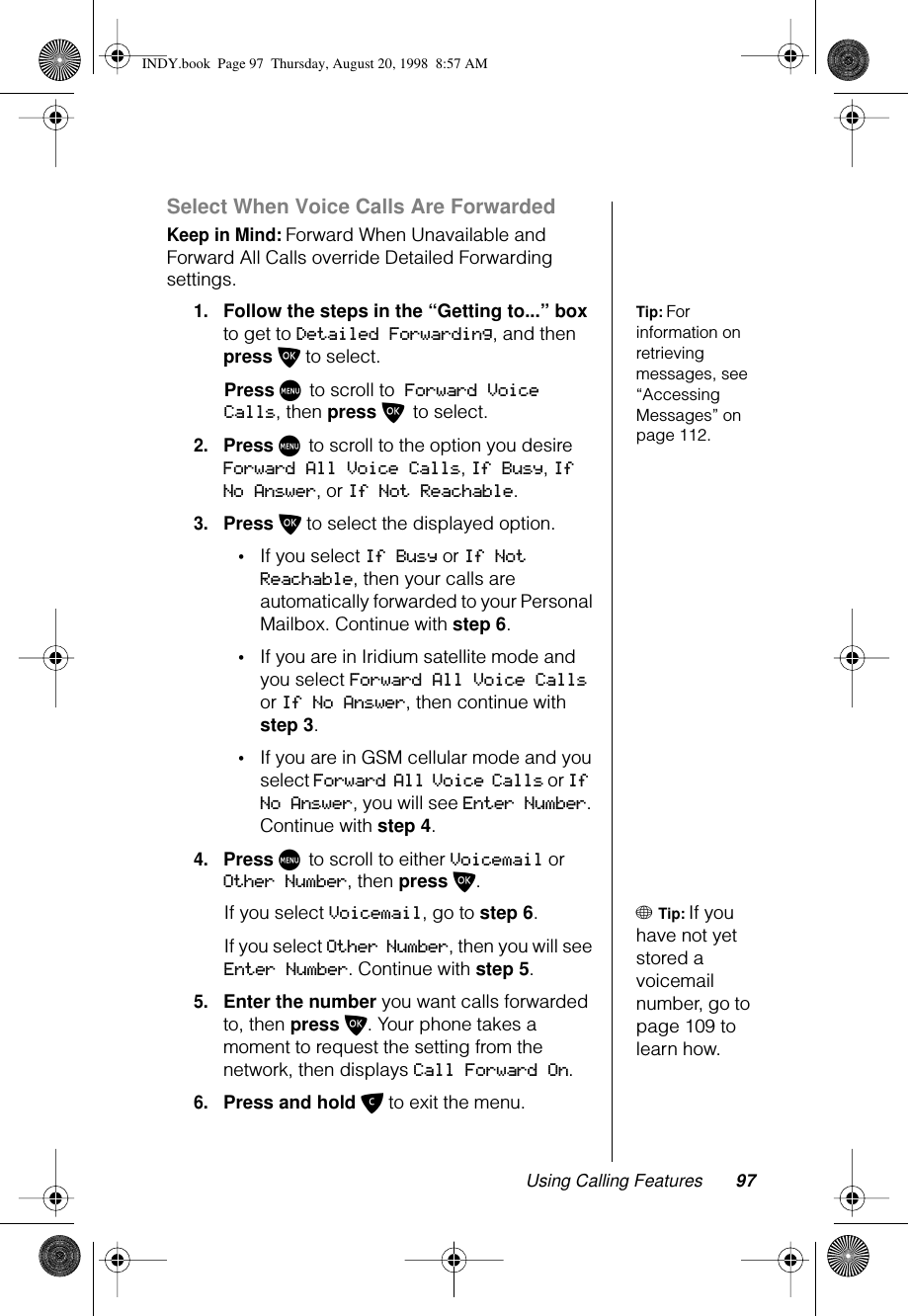 Using Calling Features 97Select When Voice Calls Are ForwardedKeep in Mind: Forward When Unavailable and Forward All Calls override Detailed Forwarding settings.Tip: For information on retrieving messages, see “Accessing Messages” on page 112.1.Follow the steps in the “Getting to...” box to get to Detailed Forwarding, and then press O to select.Press M to scroll to Forward Voice Calls, then press O to select.2.Press M to scroll to the option you desire Forward All Voice Calls, If Busy, If No Answer, or If Not Reachable.3.Press O to select the displayed option. •If you select If Busy or If Not Reachable, then your calls are automatically forwarded to your Personal Mailbox. Continue with step 6.•If you are in Iridium satellite mode and you select Forward All Voice Calls or If No Answer, then continue with step 3.•If you are in GSM cellular mode and you select Forward All Voice Calls or If No Answer, you will see Enter Number. Continue with step 4.4.Press M to scroll to either Voicemail or Other Number, then press O.+ Tip: If you have not yet stored a voicemail number, go to page 109 to learn how.If you select Voicemail, go to step 6.If you select Other Number, then you will see Enter Number. Continue with step 5.5.Enter the number you want calls forwarded to, then press O. Your phone takes a moment to request the setting from the network, then displays Call Forward On.6.Press and hold C to exit the menu.INDY.book  Page 97  Thursday, August 20, 1998  8:57 AM