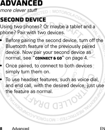 8Advanced ENAdvancedmore clever stuffSecond deviceUsing two phones? Or maybe a tablet and a phone? Pair with two devices. •Before pairing the second device, turn off the Bluetooth feature of the previously paired device. Now pair your second device as normal, see “Connect &amp; go” on page 4.•Once paired, to connect to both devices simply turn them on.•To use headset features, such as voice dial, and end call, with the desired device, just use the feature as normal.March 1, 2012