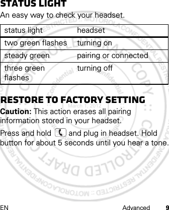 EN Advanced 9Status lightAn easy way to check your headset.Restore to factory settingCaution: This action erases all pairing information stored in your headset.Press and hold   and plug in headset. Hold button for about 5 seconds until you hear a tone.status light headsettwo green flashes turning onsteady green pairing or connectedthree green flashesturning offMarch 1, 2012