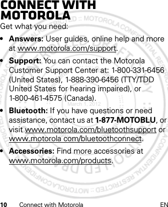 10 Connect with Motorola ENConnect with MotorolaGet what you need:•Answers: User guides, online help and more at www.motorola.com/support.• Support: You can contact the Motorola Customer Support Center at: 1-800-331-6456 (United States), 1-888-390-6456 (TTY/TDD United States for hearing impaired), or 1-800-461-4575 (Canada).•Bluetooth: If you have questions or need assistance, contact us at 1-877-MOTOBLU, or visit www.motorola.com/bluetoothsupport or www.motorola com/bluetoothconnect.•Accessories: Find more accessories at www.motorola.com/products.March 1, 2012