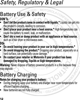 12Safety, Regulatory &amp; LegalBattery Use &amp; SafetyDON’Ts• Don’t let the product come in contact with liquids.* Liquids can get into the product’s circuits, leading to corrosion.• Don’t place your product near a heat source.* High temperatures can cause the battery to swell, leak, or malfunction.• Don’t dry a wet or damp product with an appliance or heat source, such as a hair dryer or microwave oven.DOs• Do avoid leaving your product in your car in high temperatures.*• Do avoid dropping the product.* Dropping your product, especially on a hard surface, can potentially cause damage.*• Do contact your retailer or Motorola if your product has been damaged by dropping, liquids or high temperatures.Warning: Never dispose of battery powered products in a fire because they may explode.Battery ChargingBattery ChargingNotes for charging your product’s battery:•During charging, keep your battery and charger near room temperature for efficient battery charging.•New batteries are not fully charged.March 1, 2012