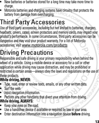 13•New batteries or batteries stored for a long time may take more time to charge.•Motorola batteries and charging systems have circuitry that protects the battery from damage from overcharging.Third Party AccessoriesUse of third party accessories, including but not limited to batteries, chargers, headsets, covers, cases, screen protectors and memory cards, may impact your product’s performance. In some circumstances, third party accessories can be dangerous and may void your product warranty. For a list of Motorola accessories, visit www.motorola.com/productsDriving PrecautionsResponsible and safe driving is your primary responsibility when behind the wheel of a vehicle. Using a mobile device or accessory for a call or other application while driving may cause distraction, and may be prohibited or restricted in certain areas—always obey the laws and regulations on the use of these products.While driving, NEVER:•Type, read, enter or review texts, emails, or any other written data.•Surf the web.•Input navigation information.•Perform any other functions that divert your attention from driving.While driving, ALWAYS:•Keep your eyes on the road.•Use a handsfree device if available or required by law in your area.•Enter destination information into a navigation device before driving.March 1, 2012