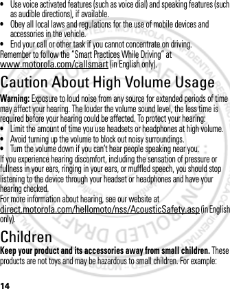 14•Use voice activated features (such as voice dial) and speaking features (such as audible directions), if available.•Obey all local laws and regulations for the use of mobile devices and accessories in the vehicle.•End your call or other task if you cannot concentrate on driving.Remember to follow the “Smart Practices While Driving” at www.motorola.com/callsmart (in English only).Caution About High Volume UsageWarning: Exposure to loud noise from any source for extended periods of time may affect your hearing. The louder the volume sound level, the less time is required before your hearing could be affected. To protect your hearing:•Limit the amount of time you use headsets or headphones at high volume.•Avoid turning up the volume to block out noisy surroundings.•Turn the volume down if you can’t hear people speaking near you.If you experience hearing discomfort, including the sensation of pressure or fullness in your ears, ringing in your ears, or muffled speech, you should stop listening to the device through your headset or headphones and have your hearing checked.For more information about hearing, see our website at direct.motorola.com/hellomoto/nss/AcousticSafety.asp (in English only).ChildrenKeep your product and its accessories away from small children. These products are not toys and may be hazardous to small children. For example:March 1, 2012