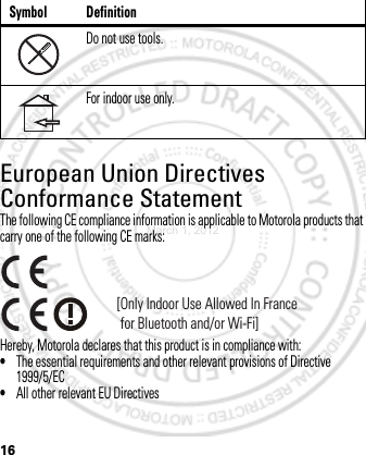 16European Union Directives Conformance StatementEU ConformanceThe following CE compliance information is applicable to Motorola products that carry one of the following CE marks:Hereby, Motorola declares that this product is in compliance with:•The essential requirements and other relevant provisions of Directive 1999/5/EC•All other relevant EU DirectivesDo not use tools.For indoor use only.Symbol Definition[Only Indoor Use Allowed In France for Bluetooth and/or Wi-Fi]March 1, 2012