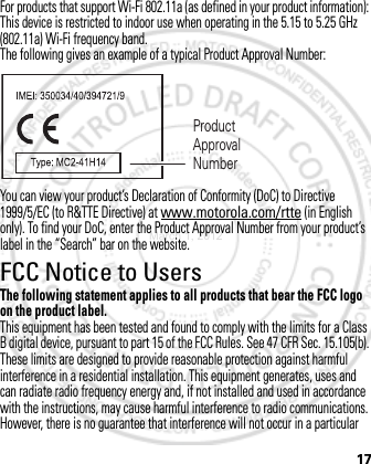 17For products that support Wi-Fi 802.11a (as defined in your product information): This device is restricted to indoor use when operating in the 5.15 to 5.25 GHz (802.11a) Wi-Fi frequency band.The following gives an example of a typical Product Approval Number:You can view your product’s Declaration of Conformity (DoC) to Directive 1999/5/EC (to R&amp;TTE Directive) at www.motorola.com/rtte (in English only). To find your DoC, enter the Product Approval Number from your product’s label in the “Search” bar on the website.FCC Notice to UsersFCC NoticeThe following statement applies to all products that bear the FCC logo on the product label.This equipment has been tested and found to comply with the limits for a Class B digital device, pursuant to part 15 of the FCC Rules. See 47 CFR Sec. 15.105(b). These limits are designed to provide reasonable protection against harmful interference in a residential installation. This equipment generates, uses and can radiate radio frequency energy and, if not installed and used in accordance with the instructions, may cause harmful interference to radio communications. However, there is no guarantee that interference will not occur in a particular Product Approval NumberMarch 1, 2012