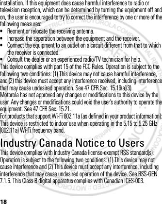 18installation. If this equipment does cause harmful interference to radio or television reception, which can be determined by turning the equipment off and on, the user is encouraged to try to correct the interference by one or more of the following measures:•Reorient or relocate the receiving antenna.•Increase the separation between the equipment and the receiver.•Connect the equipment to an outlet on a circuit different from that to which the receiver is connected.•Consult the dealer or an experienced radio/TV technician for help.This device complies with part 15 of the FCC Rules. Operation is subject to the following two conditions: (1) This device may not cause harmful interference, and (2) this device must accept any interference received, including interference that may cause undesired operation. See 47 CFR Sec. 15.19(a)(3).Motorola has not approved any changes or modifications to this device by the user. Any changes or modifications could void the user’s authority to operate the equipment. See 47 CFR Sec. 15.21.For products that support Wi-Fi 802.11a (as defined in your product information): This device is restricted to indoor use when operating in the 5.15 to 5.25 GHz (802.11a) Wi-Fi frequency band.Industry Canada Notice to UsersThis device complies with Industry Canada license-exempt RSS standard(s). Operation is subject to the following two conditions: (1) This device may not cause interference and (2) This device must accept any interference, including interference that may cause undesired operation of the device. See RSS-GEN 7.1.5. This Class B digital apparatus complies with Canadian ICES-003.March 1, 2012